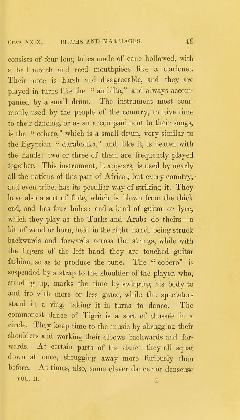 consists of four long tubes made of cane hollowed, with a bell mouth and reed mouthpiece like a clarionet. Their note is harsh and disagreeable, and they are played in turns like the  ambilta, and always accom- panied by a small drum. The instrument most com- monly used by the people of the country, to give time to their dancing, or as an accompaniment to their songs, is the  cobero, which is a small drum, very similar to the Egyptian  darabouka, and, like it, is beaten with the hands: two or three of them are frequently played together. This instrument, it appears, is used by nearly all the nations of this part of Africa; but every country, and even tribe, has its peculiar way of striking it. They have also a sort of flute, which is blown from the thick end, and has four holes: and a kind of guitar or lyre, which they play as the Turks and Arabs do theirs—a bit of wood or horn, held in the right hand, being struck backwards and forwards across the strings, while with the fingers of the left hand they are touched guitar fashion, so as to produce the tune. The  cobero is suspended by a strap to the shoulder of the player, who, standing up, marks the time by swinging his body to and fro with more or less grace, while the spectators stand in a ring, taking it in turns to dance. The commonest dance of Tigre is a sort of chassee in a circle. They keep time to the music by shrugging their shoulders and working their elbows backwards and for- wards. At certain parts of the dance they all squat down at once, shrugging away more furiously than before. At times, also, some clever dancer or danseuse VOL. II. R