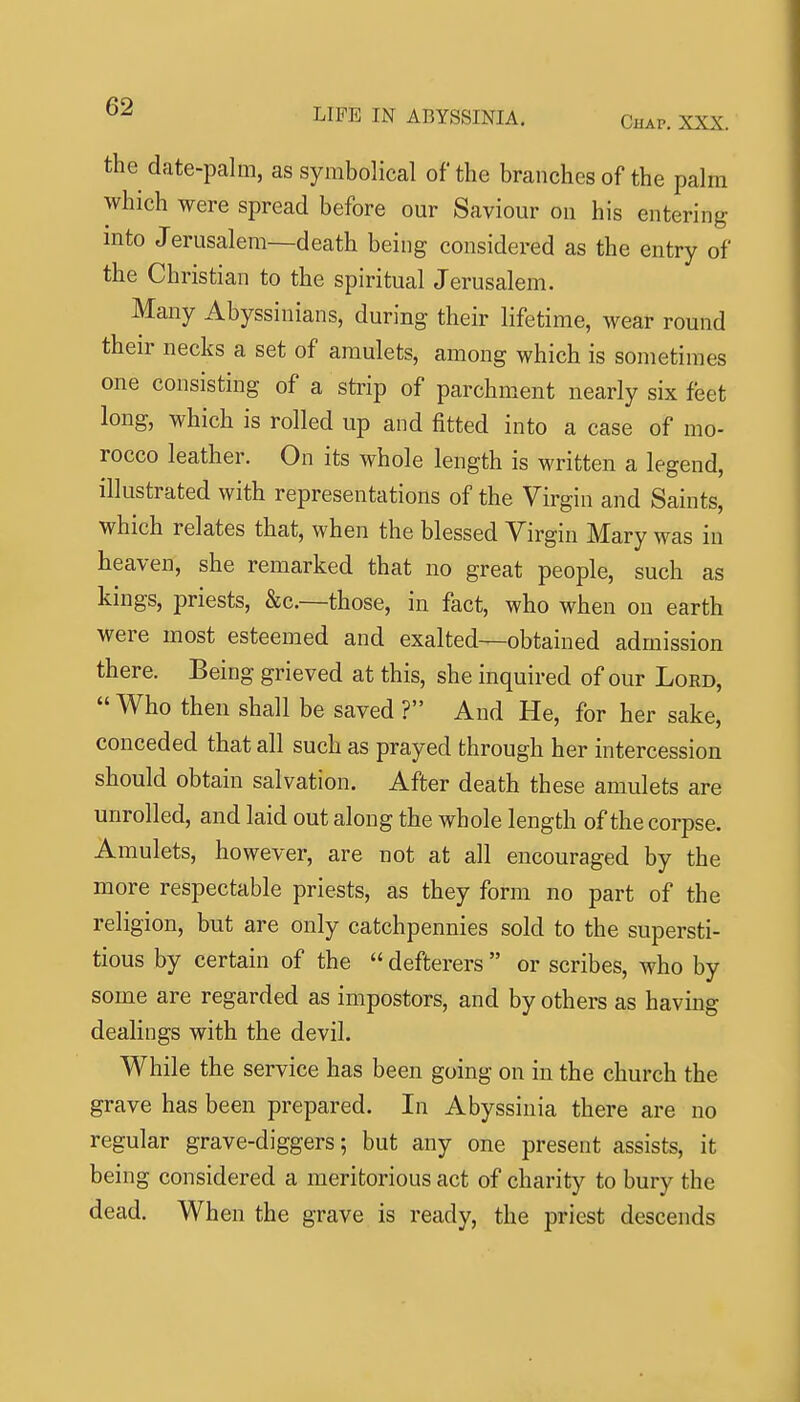 the date-palm, as symbolical of the branches of the palm which were spread before our Saviour on his entering into Jerusalem—death being considered as the entry of the Christian to the spiritual Jerusalem. Many Abyssinians, during their lifetime, wear round their necks a set of amulets, among which is sometimes one consisting of a strip of parchment nearly six feet long, which is rolled up and fitted into a case of mo- rocco leather. On its whole length is written a legend, illustrated with representations of the Virgin and Saints, which relates that, when the blessed Virgin Mary was in heaven, she remarked that no great people, such as kings, priests, &c.—those, in fact, who when on earth were most esteemed and exalted^obtained admission there. Being grieved at this, she inquired of our Lord,  Who then shall be saved ? And He, for her sake, conceded that all such as prayed through her intercession should obtain salvation. After death these amulets are unrolled, and laid out along the whole length of the corpse. Amulets, however, are not at all encouraged by the more respectable priests, as they form no part of the religion, but are only catchpennies sold to the supersti- tious by certain of the  defterers  or scribes, who by some are regarded as impostors, and by others as having dealings with the devil. While the service has been going on in the church the grave has been prepared. In Abyssinia there are no regular grave-diggers; but any one present assists, it being considered a meritorious act of charity to bury the dead. When the grave is ready, the priest descends