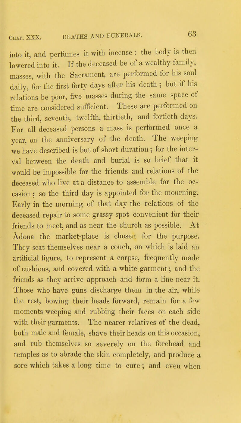 DEATHS AND FUNERALS. into it, and perfumes it with incense : the body is then lowered into it. If the deceased be of a wealthy family, masses, with the Sacrament, are performed for his soul daily, for the first forty days after his death ; but if his relations be poor, five masses during the same space of time are considered sufficient. These are performed on the third, seventh, twelfth, thirtieth, and fortieth days. For all deceased persons a mass is performed once a year, on the anniversary of the death. The weeping we have described is but of short duration; for the inter- val between the death and burial is so brief that it would be impossible for the friends and relations of the deceased who live at a distance to assemble for the oc- casion ; so the third day is appointed for the mourning. Early in the morning of that day the relations of the deceased repair to some grassy spot convenient for their friends to meet, and as near the church as possible. At Adoua the market-place is chosen for the purpose. They seat themselves near a couch, on which is laid an artificial figure, to represent a corpse, frequently made of cushions, and covered with a white garment; and the friends as they arrive approach and form a line near it. Those who have guns discharge them in the air, while the rest, bowing their heads forward, remain for a few moments weeping and rubbing their faces on each side with their garments. The nearer relatives of the dead, both male and female, shave their heads on this occasion, and rub themselves so severely on the forehead and temples as to abrade the skin completely, and produce a sore which takes a long time to cure ; and even when