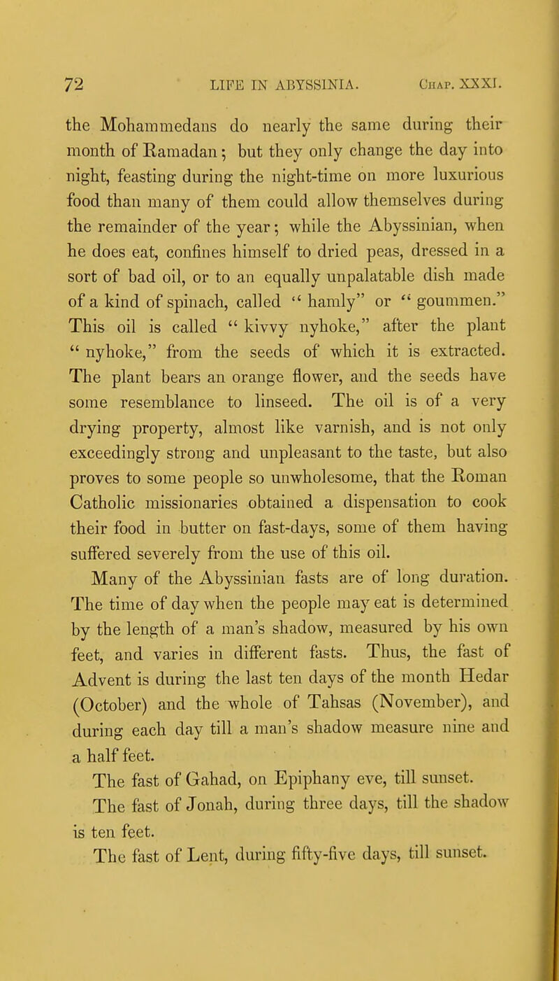 the Mohammedans do nearly the same during their month of Kamadan; but they only change the day into night, feasting during the night-time on more luxurious food than many of them could allow themselves during the remainder of the year; while the Abyssinian, when he does eat, confines himself to dried peas, dressed in a sort of bad oil, or to an equally unpalatable dish made of a kind of spinach, called  hamly or  goummen. This oil is called  kivvy nyhoke, after the plant  nyhoke, from the seeds of which it is extracted. The plant bears an orange flower, and the seeds have some resemblance to linseed. The oil is of a very drying property, almost like varnish, and is not only exceedingly strong and unpleasant to the taste, but also proves to some people so unwholesome, that the Roman Catholic missionaries obtained a dispensation to cook their food in butter on fast-days, some of them having suffered severely from the use of this oil. Many of the Abyssinian fasts are of long duration. The time of day when the people may eat is determined by the length of a man's shadow, measured by his own feet, and varies in different fasts. Thus, the fast of Advent is during the last ten days of the month Hedar (October) and the whole of Tahsas (November), and during each day till a man's shadow measure nine and a half feet. The fast of Gahad, on Epiphany eve, till sunset. The fast of Jonah, during three days, till the shadow is ten feet. The fast of Lent, during fifty-five days, till sunset.