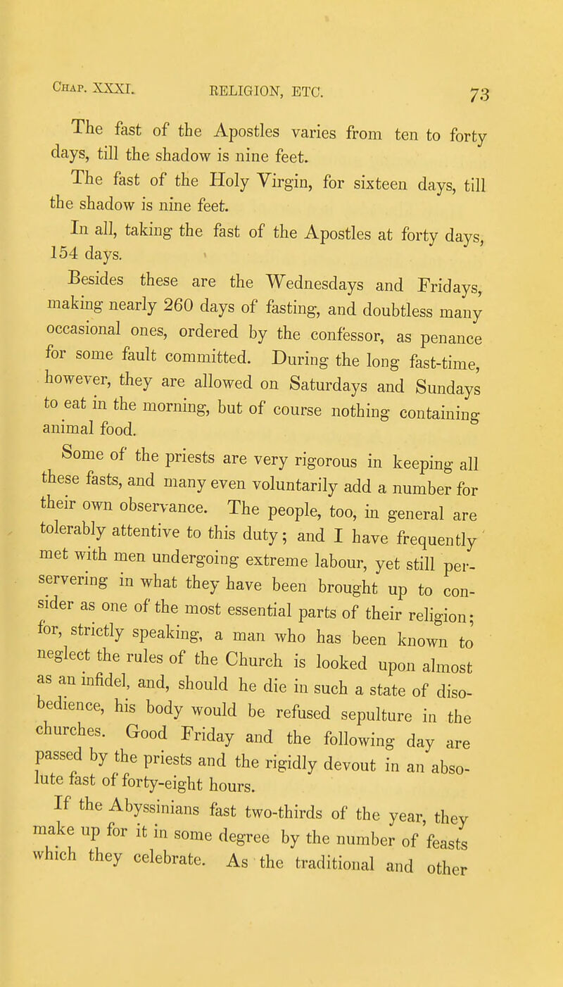 The fast of the Apostles varies from ten to forty days, till the shadow is nine feet. The fast of the Holy Virgin, for sixteen days, till the shadow is nine feet. In all, taking the fast of the Apostles at forty days, 154 days. Besides these are the Wednesdays and Fridays, making nearly 260 days of fasting, and doubtless many occasional ones, ordered by the confessor, as penance for some fault committed. During the long fast-time, however, they are allowed on Saturdays and Sundays to eat in the morning, but of course nothing containing animal food. Some of the priests are very rigorous in keeping all these fasts, and many even voluntarily add a number for their own obser.-ance. The people, too, in general are tolerably attentive to this duty; and I have frequently ' met with men undergoing extreme labour, yet still per- servering in what they have been brought up to con- sider as one of the most essential parts of their religion; for, strictly speaking, a man who has been known to neglect the rules of the Church is looked upon almost as an mfidel, and, should he die in such a state of diso- bedience, his body would be refused sepulture in the churches. Good Friday and the following day are passed by the priests and the rigidly devout in an abso- lute fast of forty-eight hours. If the Abyssinians fast two-thirds of the year, they make up for it in some degree by the number of'feasts which they celebrate. As the traditional and other