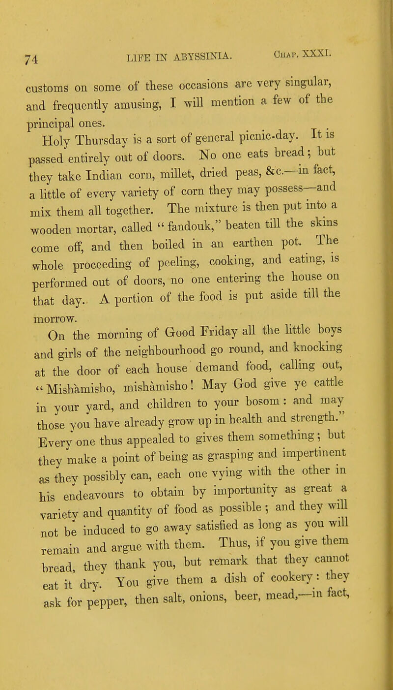 customs on some of these occasions are very singular, and frequently amusing, I will mention a few of the principal ones. Holy Thursday is a sort of general picnic-day. It is passed entirely out of doors. No one eats bread; but they take Indian corn, millet, dried peas, &c.—m fact, a little of every variety of corn they may possess—and mix them all together. The mixture is then put into a wooden mortar, called  fandouk, beaten till the skms come off, and then boiled in an earthen pot. The whole proceeding of peeling, cooking, and eating, is performed out of doors, no one entering the house on that day.. A portion of the food is put aside till the morrow. On the morning of Good Friday all the little boys and girls of the neighbourhood go round, and knocking at the door of each house demand food, calling out, Mishamisho, mishamisho! May God give ye cattle in your yard, and children to your bosom: and may those you have already grow up in health and strength. Every one thus appealed to gives them something; but they make a point of being as grasping and impertinent as they possibly can, each one vying with the other m his endeavours to obtain by importunity as great a variety and quantity of food as possible ; and they will not be induced to go away satisfied as long as you will remain and argue with them. Thus, if you give them bread, they thank you, but remark that they cannot eat it dry. You give them a dish of cookery: they ask for pepper, then salt, onions, beer, mead,~ni tact,