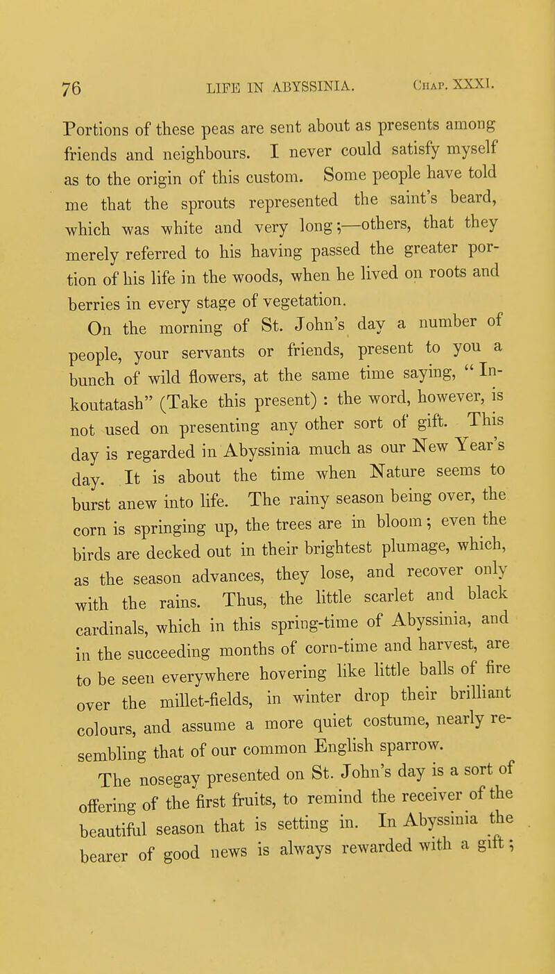 Portions of these peas are sent about as presents among friends and neighbours. I never could satisfy myself as to the origin of this custom. Some people have told me that the sprouts represented the saint's beard, which was white and very long-—others, that they merely referred to his having passed the greater por- tion of his life in the woods, when he lived on roots and berries in every stage of vegetation. On the morning of St. John's day a number of people, your servants or friends, present to you a bunch of wild flowers, at the same time saying,  In- koutatash (Take this present) : the word, however, is not used on presenting any other sort of gift. This day is regarded in Abyssinia much as our New Year's day. It is about the time when Nature seems to burst anew into life. The rainy season being over, the corn is springing up, the trees are in bloom; even the birds are decked out in their brightest plumage, which, as the season advances, they lose, and recover only with the rains. Thus, the little scarlet and black cardinals, which in this spring-time of Abyssima, and in the succeeding months of corn-time and harvest, are to be seen everywhere hovering like little balls of fire over the millet-fields, in winter drop their brilliant colours, and assume a more quiet costume, nearly re- sembling that of our common English sparrow. The nosegay presented on St. John's day is a sort of offering of the first fruits, to remind the receiver of the beautiful season that is setting in. In Abyssinia the bearer of good news is always rewarded with a gift;