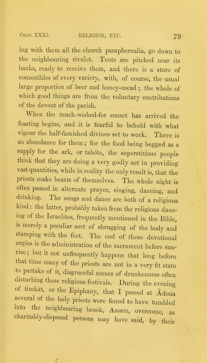 ing with them all the church paraphernalia, go down to the neighbouring rivulet. Tents are pitched near its banks, ready to receive them, and there is a store of comestibles of every variety, with, of course, the usual large proportion of beer and honey-mead ; the whole of which good things are from the voluntary contributions of the devout of the parish. When the much-wished-for sunset has arrived the feasting begins, and it is fearful to behold with what vigour the half-famished divines set to work. There is an abundance for them; for the food being begged as a supply for the ark, or tabote, the superstitious people thmk that they are doing a very godly act in providing vast quantities, while in reality the only result is, that the priests make beasts of themselves. The whole night is often passed in alternate prayer, singing, dancing and drinking. The songs and dance are both of a religious kind: the latter, probably taken from the religious danc- nig of the Israelites, frequently mentioned in the Bible, is merely a peculiar sort of shrugging of the body and stamping with the feet. The end of these devotional orgies is the administration of the sacrament before sun- rise; but it not unfrequently happens that long before that time many of the priests are not in a very fit state to partake of it, disgraceful scenes of drunkenness often disturbing these religious festivals. During the evening of timkat, or the Epiphany, that I passed at Adoua several of the holy priests were found to have tumbled into the neighbouring brook, Assam, overcome as charitably-disposed persons may have said, by dieir r