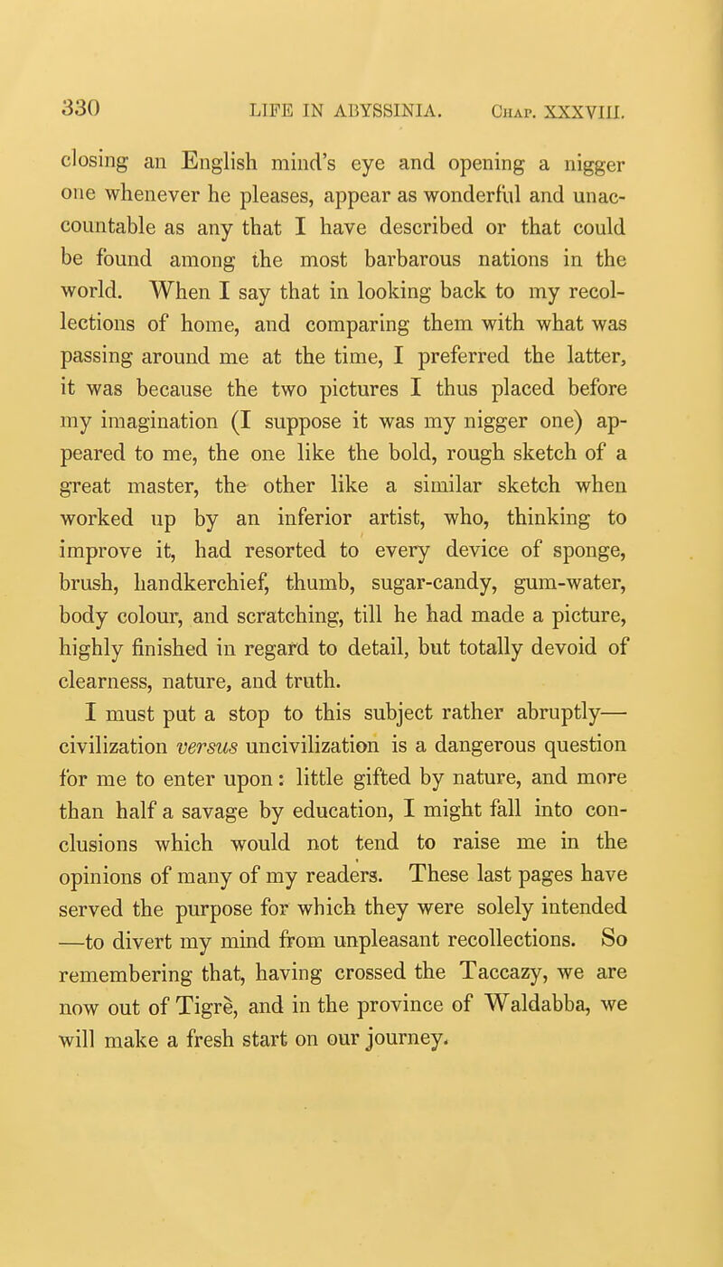 closing an English mind's eye and opening a nigger one whenever he pleases, appear as wonderful and unac- countable as any that I have described or that could be found among the most barbarous nations in the world. When I say that in looking back to my recol- lections of home, and comparing them with what was passing around me at the time, I preferred the latter, it was because the two pictures I thus placed before my imagination (I suppose it was my nigger one) ap- peared to me, the one like the bold, rough sketch of a great master, the other like a similar sketch when worked up by an inferior artist, who, thinking to improve it, had resorted to every device of sponge, brush, handkerchief, thumb, sugar-candy, gum-water, body colour, and scratching, till he had made a picture, highly finished in regard to detail, but totally devoid of clearness, nature, and truth. I must put a stop to this subject rather abruptly— civilization versus uncivilization is a dangerous question for me to enter upon: little gifted by nature, and more than half a savage by education, I might fall into con- clusions which would not tend to raise me in the opinions of many of my readers. These last pages have served the purpose for which they were solely intended —to divert my mind from unpleasant recollections. So remembering that, having crossed the Taccazy, we are now out of Tigre, and in the province of Waldabba, we will make a fresh start on our journey.