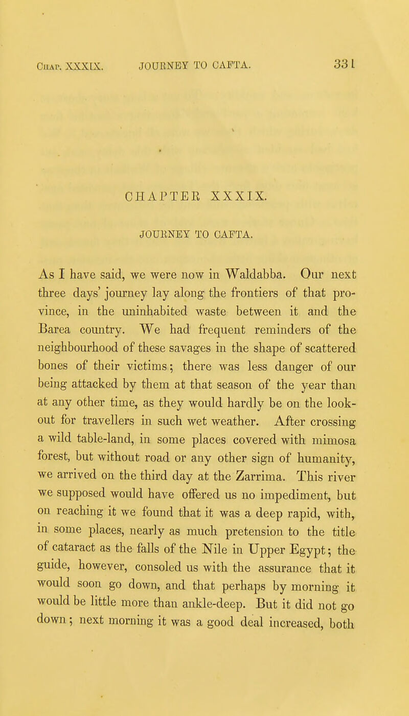 CHAPTER XXXIX. JOUENET TO CAFTA. As I have said, we were now in Waldabba. Our next three days' journey lay alon^ the frontiers of that pro- vince, in the uninhabited waste between it and the Barea country. We had frequent reminders of the neighbourhood of these savages in the shape of scattered bones of their victims ; there was less danger of our being attacked by them at that season of the year than at any other time, as they would hardly be on the look- out for travellers in such wet weather. After crossing a wild table-land, in some places covered with mimosa forest, but without road or any other sign of humanity, we arrived on the third day at the Zarrima. This river we supposed would have offered us no impediment, but on reaching it we found that it was a deep rapid, with, in some places, nearly as much pretension to the title of cataract as the falls of the Nile in Upper Egypt; the guide, however, consoled us with the assurance that it would soon go down, and that perhaps by morning it would be little more than ankle-deep. But it did not go down; next morning it was a good deal increased, both