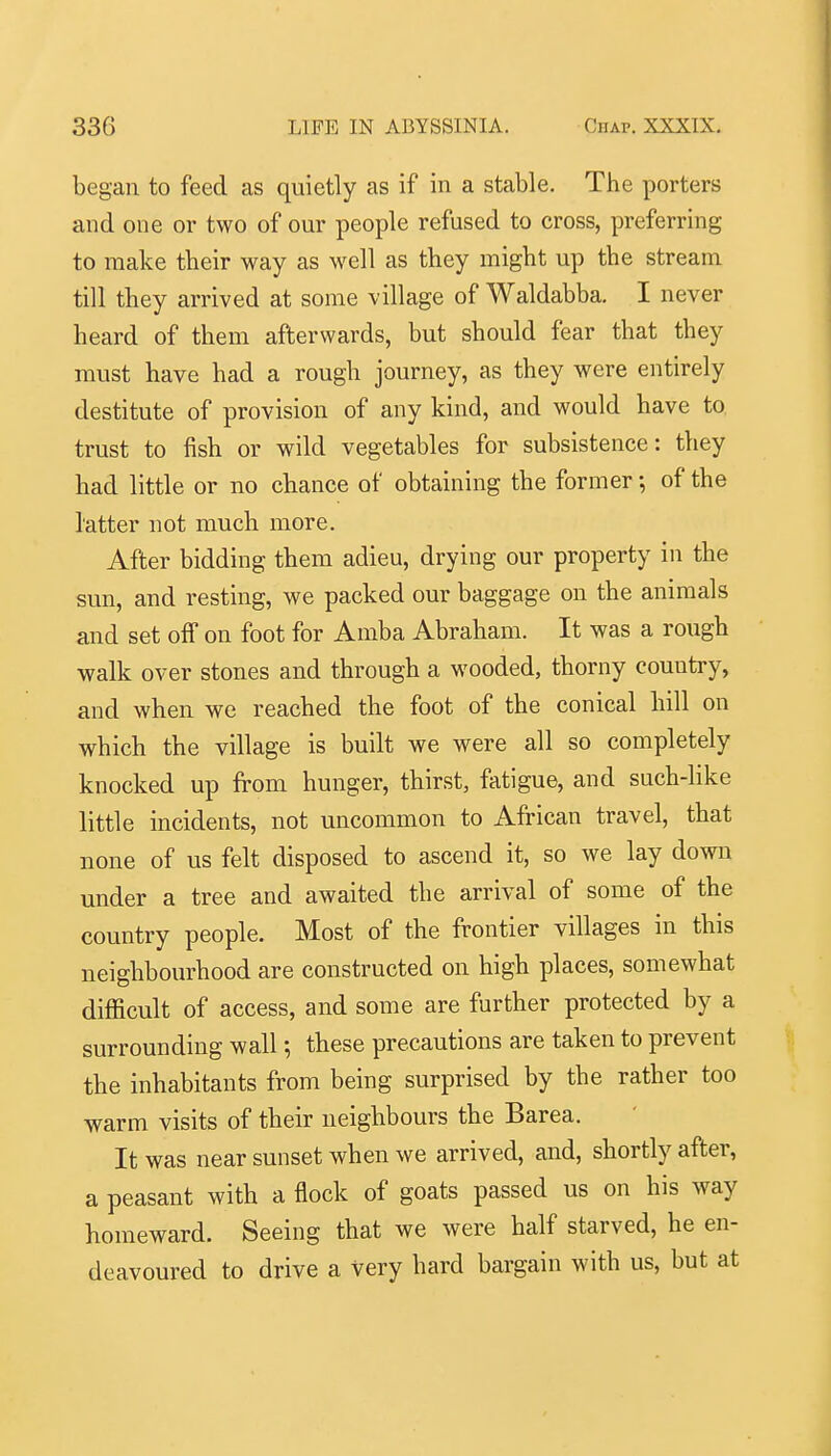 began to feed as quietly as if in a stable. The porters and one or two of our people refused to cross, preferring to make their way as well as they might up the stream till they arrived at some village of Waldabba. I never heard of them afterwards, but should fear that they must have had a rough journey, as they were entirely destitute of provision of any kind, and would have to trust to fish or wild vegetables for subsistence: they had little or no chance of obtaining the former; of the latter not much more. After bidding them adieu, drying our property in the sun, and resting, we packed our baggage on the animals and set off on foot for Amba Abraham. It was a rough walk over stones and through a wooded, thorny country, and when we reached the foot of the conical hill on which the village is built we were all so completely knocked up from hunger, thirst, fatigue, and such-like little incidents, not uncommon to African travel, that none of us felt disposed to ascend it, so we lay down under a tree and awaited the arrival of some of the country people. Most of the frontier villages in this neighbourhood are constructed on high places, somewhat difiicult of access, and some are further protected by a surrounding wall; these precautions are taken to prevent the inhabitants from being surprised by the rather too warm visits of their neighbours the Barea. It was near sunset when we arrived, and, shortly after, a peasant with a flock of goats passed us on his way homeward. Seeing that we were half starved, he en- deavoured to drive a very hard bargain with us, but at