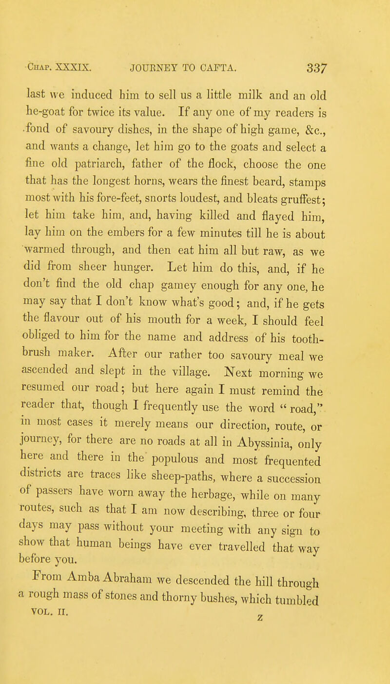 last we induced him to sell us a little milk and an old he-goat for twice its value. If any one of my readers is •fond of savoury dishes, in the shape of high game, &c., and wants a change, let him go to the goats and select a fine old patriarch, father of the flock, choose the one that has the longest horns, wears the finest beard, stamps most with his fore-feet, snorts loudest, and bleats gruffest; let him take him, and, having killed and flayed him, lay him on the embers for a few minutes till he is about warmed through, and then eat him all but raw, as we did from sheer hunger. Let him do this, and, if he don't find the old chap gamey enough for any one, he may say that I don't know what's good; and, if he gets the flavour out of his mouth for a week, I should feel obliged to him for the name and address of his tooth- brush maker. After our rather too savoury meal we ascended and slept in the village. Next morning we resumed our road; but here again I must remind the reader that, though I frequently use the word  road, m most cases it merely means our direction, route, or journey, for there are no roads at all in Abyssinia, only here and there in the populous and most frequented districts are traces like sheep-paths, where a succession of passers have worn away the herbage, while on many routes, such as that I am now describing, three or four days may pass without your meeting with any sign to show that human beings have ever travelled that way before you. From Amba Abraham we descended the hill through a rough mass of stones and thorny bushes, which tumbled VOL. II.