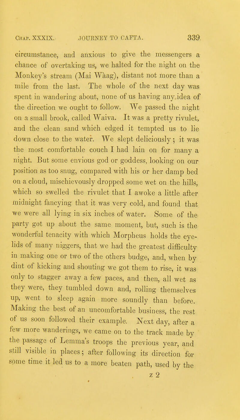 circumstance, and anxious to give the messengers a chance of overtaking us, we halted for the night on the Monkey's stream (Mai Waag), distant not more than a mile from the last. The whole of the next day was spent in wandering about, none of us having any idea of the direction we ought to follow. We passed the night on a small brook, called Waiva. It was a pretty rivulet, and the clean sand which edged it tempted us to lie down close to the water. We slept deliciously; it was the most comfortable couch I had lain on for many a night. But some envious god or goddess, looking on our position as too snug, compared with his or her damp bed on a cloud, mischievously dropped some wet on the hills, which so swelled the rivulet that 1 awoke a little after midnight fancying that it was very cold, and found that we were all lying in six inches of water. Some of the party got up about the same moment, but, such is the wonderful tenacity with which Morpheus holds the eye- lids of many niggers, that we had the greatest difficulty in making one or two of the others budge, and, when by dint of kicking and shouting we got them to rise, it was only to stagger away a few paces, and then, all wet as they were, they tumbled down and, rolling themselves up, went to sleep again more soundly than before. Making the best of an uncomfortable business, the rest of us soon followed their example. Next day, after a few more wanderings, we came on to the track made by the passage of Lemma's troops the previous year, and still visible in places; after following its direction for some time it led us to a more beaten path, used by the