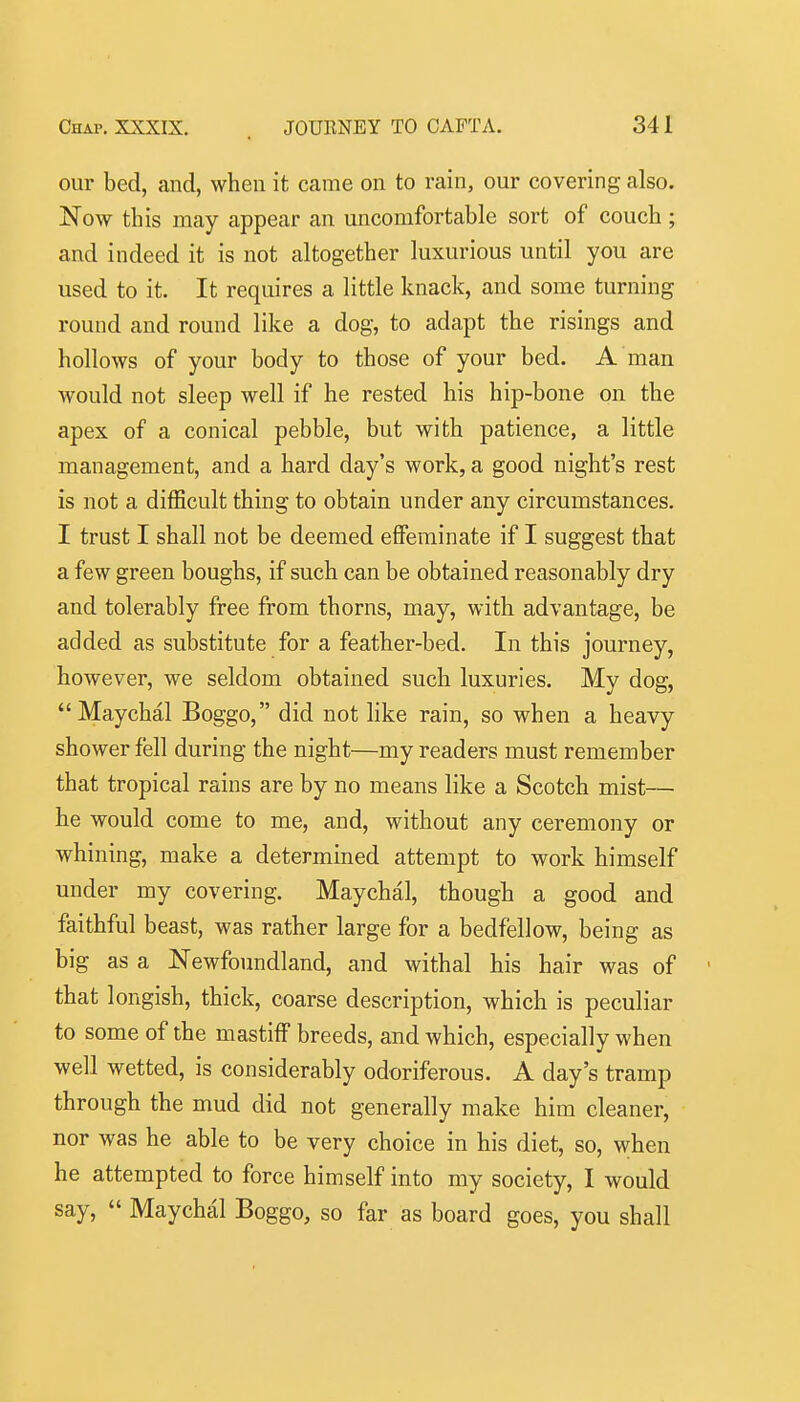 our bed, and, when it came on to rain, our covering also. Now this may appear an uncomfortable sort of couch; and indeed it is not altogether luxurious until you are used to it. It requires a little knack, and some turning round and round like a dog, to adapt the risings and hollows of your body to those of your bed. A man would not sleep well if he rested his hip-bone on the apex of a conical pebble, but with patience, a little management, and a hard day's work, a good night's rest is not a difficult thing to obtain under any circumstances. I trust I shall not be deemed effeminate if I suggest that a few green boughs, if such can be obtained reasonably dry and tolerably free from thorns, may, with advantage, be added as substitute for a feather-bed. In this journey, however, we seldom obtained such luxuries. My dog, Maychal Boggo, did not like rain, so when a heavy shower fell during the night—my readers must remember that tropical rains are by no means like a Scotch mist— he would come to me, and, without any ceremony or whining, make a determined attempt to work himself under my covering. Maychal, though a good and faithful beast, was rather large for a bedfellow, being as big as a Newfoundland, and withal his hair was of ' that longish, thick, coarse description, which is peculiar to some of the mastiff breeds, and which, especially when well wetted, is considerably odoriferous. A day's tramp through the mud did not generally make him cleaner, nor was he able to be very choice in his diet, so, when he attempted to force himself into my society, I would say,  Maychal Boggo, so far as board goes, you shall