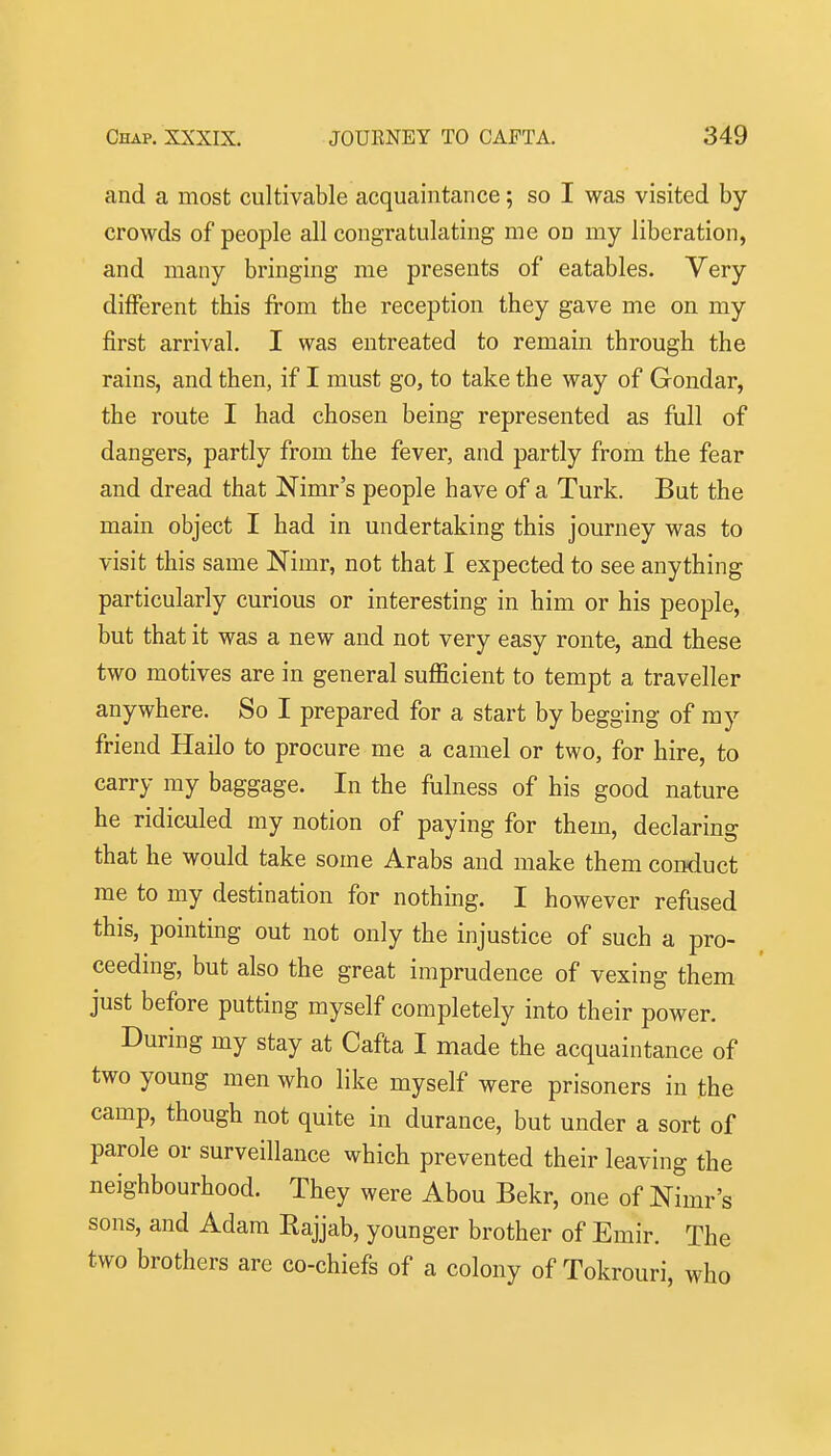 and a most cultivable acquaintance; so I was visited by crowds of people all congratulating me on my liberation, and many bringing me presents of eatables. Very different this from the reception they gave me on my first arrival. I was entreated to remain through the rains, and then, if I must go, to take the way of Gondar, the route I had chosen being represented as full of dangers, partly from the fever, and partly from the fear and dread that Nimr's people have of a Turk. But the main object I had in undertaking this journey was to visit this same Nimr, not that I expected to see anything particularly curious or interesting in him or his people, but that it was a new and not very easy ronte, and these two motives are in general sufficient to tempt a traveller anywhere. So I prepared for a start by begging of my friend Hailo to procure me a camel or two, for hire, to carry my baggage. In the fulness of his good nature he ridiculed my notion of paying for them, declaring that he would take some Arabs and make them conduct me to my destination for nothing. I however refused this, pointing out not only the injustice of such a pro- ceeding, but also the great imprudence of vexing them just before putting myself completely into their power. During my stay at Cafta I made the acquaintance of two young men who like myself were prisoners in the camp, though not quite in durance, but under a sort of parole or surveillance which prevented their leaving the neighbourhood. They were Abou Bekr, one of Nimr's sons, and Adam Rajjab, younger brother of Emir. The two brothers are co-chiefs of a colony of Tokrouri, who