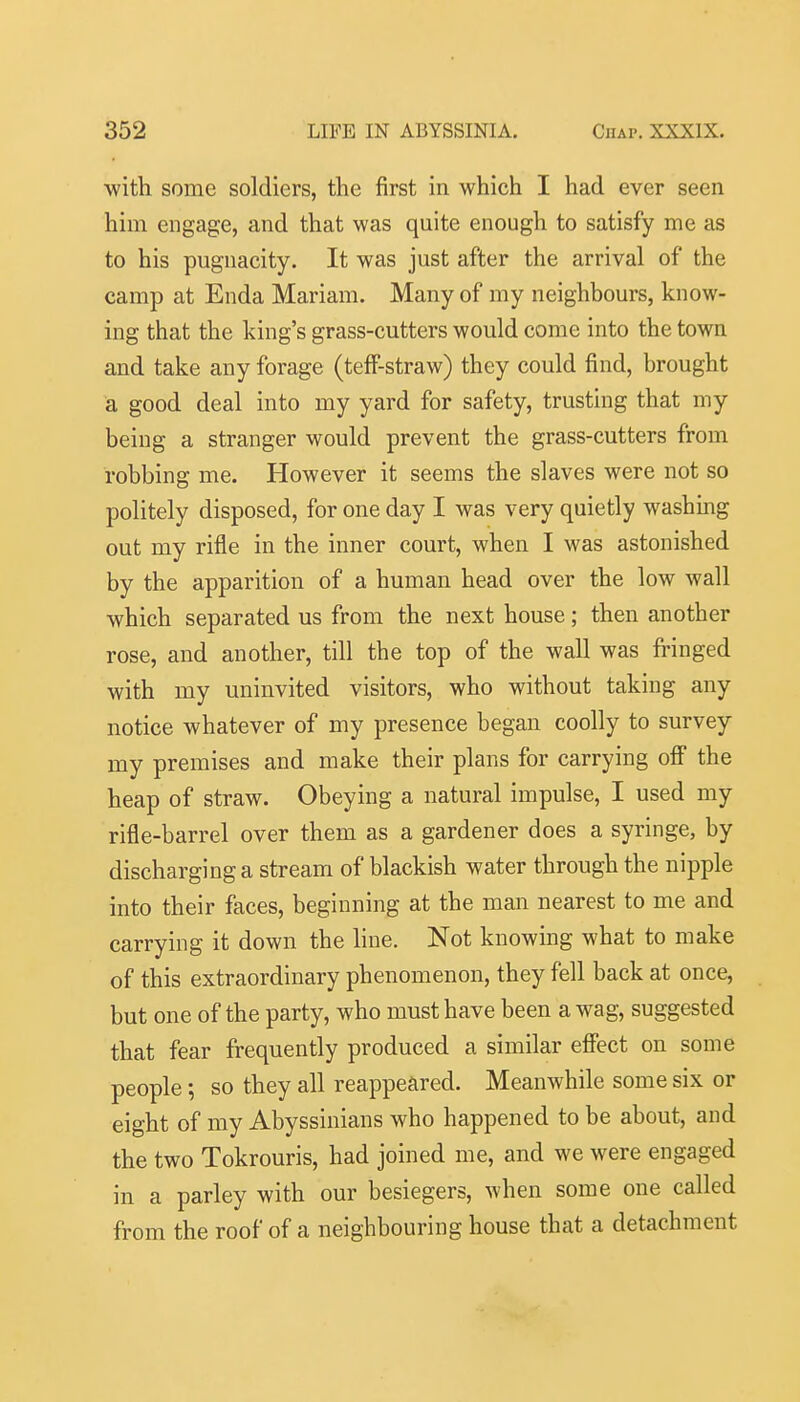 with some soldiers, the first in which I had ever seen him engage, and that was quite enough to satisfy me as to his pugnacity. It was just after the arrival of the camp at Enda Mariam. Many of my neighbours, know- ing that the king's grass-cutters would come into the town and take any forage (teff-straw) they could find, brought a good deal into my yard for safety, trusting that my being a stranger would prevent the grass-cutters from robbing me. However it seems the slaves were not so politely disposed, for one day I was very quietly washmg out my rifle in the inner court, when I was astonished by the apparition of a human head over the low wall which separated us from the next house; then another rose, and another, till the top of the wall was fringed with my uninvited visitors, who without taking any notice whatever of my presence began coolly to survey my premises and make their plans for carrying off the heap of straw. Obeying a natural impulse, I used my rifle-barrel over them as a gardener does a syringe, by discharging a stream of blackish water through the nipple into their faces, beginning at the man nearest to me and carrying it down the hne. Not knowing what to make of this extraordinary phenomenon, they fell back at once, but one of the party, who must have been a wag, suggested that fear frequently produced a similar effect on some people; so they all reappeared. Meanwhile some six or eight of my Abyssinians who happened to be about, and the two Tokrouris, had joined me, and we were engaged in a parley with our besiegers, when some one called from the roof of a neighbouring house that a detachment