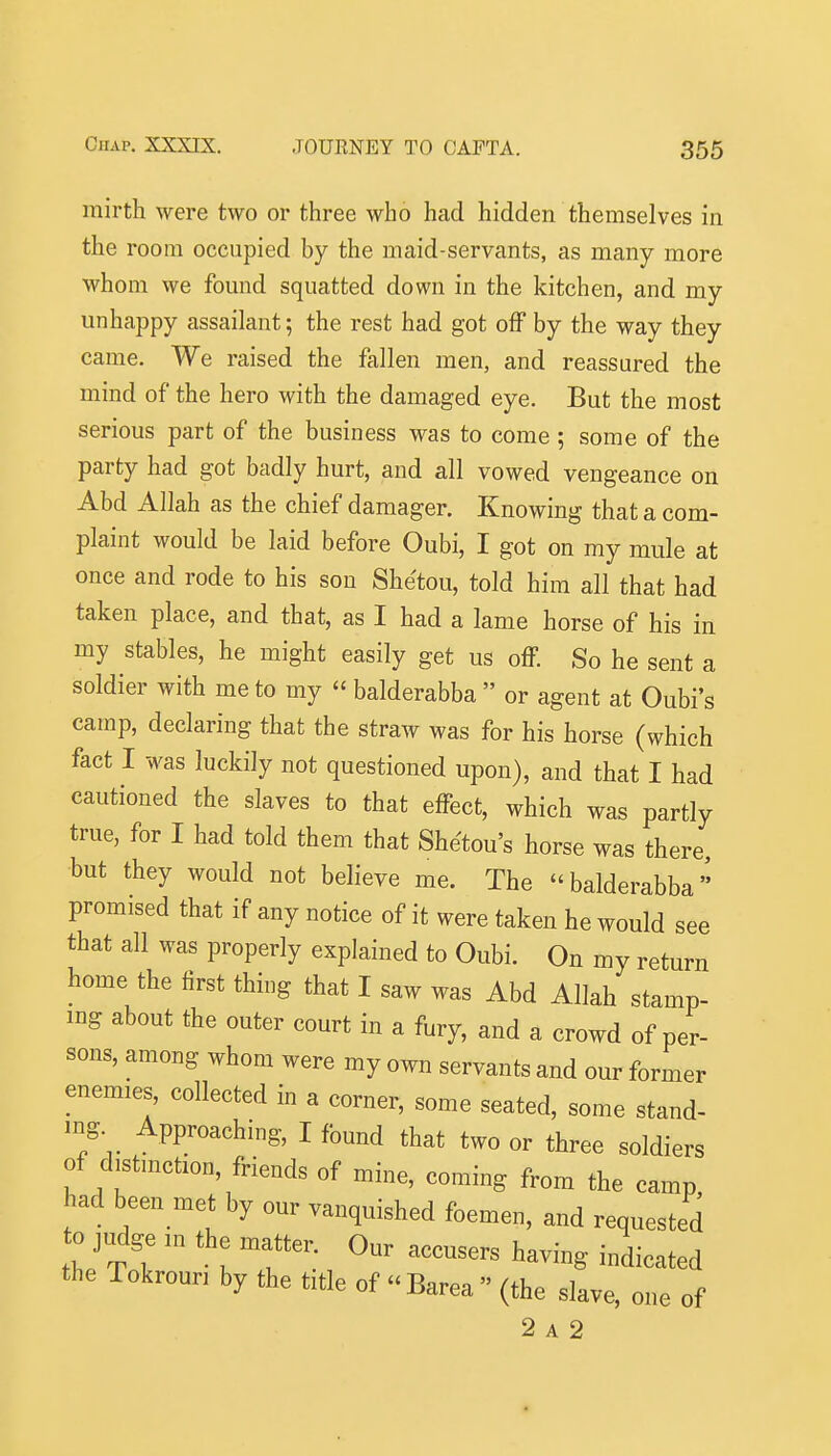 mirth were two or three who had hidden themselves in the room occupied by the maid-servants, as many more whom we found squatted down in the kitchen, and my unhappy assailant; the rest had got off by the way they came. We raised the fallen men, and reassured the mind of the hero with the damaged eye. But the most serious part of the business was to come ; some of the party had got badly hurt, and all vowed vengeance on Abd Allah as the chief daraager. Knowing that a com- plaint would be laid before Oubi, I got on my mule at once and rode to his son Shetou, told him all that had taken place, and that, as I had a lame horse of his in my stables, he might easily get us off. So he sent a soldier with me to my  balderabba  or agent at Oubi's camp, declaring that the straw was for his horse (which fact I was luckily not questioned upon), and that I had cautioned the slaves to that effect, which was partly true, for I had told them that Shetou's horse was there, but they would not believe me. The balderabba promised that if any notice of it were taken he would see that all was properly explained to Oubi. On my return home the first thing that I saw was Abd Allah stamp- ing about the outer court in a fury, and a crowd of per- sons, among whom were my own servants and our former enemies, collected in a corner, some seated, some stand- ing. Approaching, I found that two or three soldiers of distmction, friends of mine, coming from the camp, had been met by our vanquished foemen, and requested to judge in the matter. Our accusers having indicated the Tokrouri by the title of  Barea  (the slave, one of 2 A 2