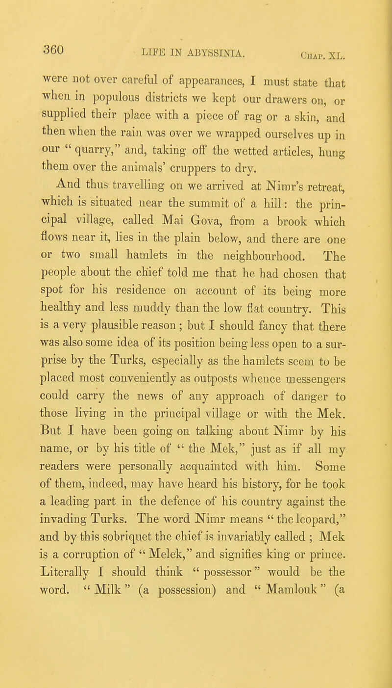 Chap. XL. were not over careful of appearances, I must state that when in populous districts we kept our drawers on, or supplied their place with a piece of rag or a skin, and then when the rain was over we wrapped ourselves up in our  quarry, and, taking off the wetted articles, hung them over the animals' cruppers to dry. And thus travelling on we arrived at Nimr's retreat, which is situated near the summit of a hill: the prin- cipal village, called Mai Gova, from a brook which flows near it, lies in the plain below, and there are one or two small hamlets in the neighbourhood. The people about the chief told me that he had chosen that spot for his residence on account of its being more healthy and less muddy than the low flat country. This is a very plausible reason ; but I should fancy that there was also some idea of its position being less open to a sur- prise by the Turks, especially as the hamlets seem to be placed most conveniently as outposts whence messengers could carry the news of any approach of danger to those living in the principal village or with the Mek. But I have been going on talking about Nimr by his name, or by his title of  the Mek, just as if ^11 my readers were personally acquainted with him. Some of them, indeed, may have heard his history, for he took a leading part in the defence of his country against the invading Turks. The word Nimr means  the leopard, and by this sobriquet the chief is invariably called ; Mek is a corruption of  Melek, and signifies king or prince. Literally I should think  possessor would be the word.  Milk (a possession) and  Mamlouk (a