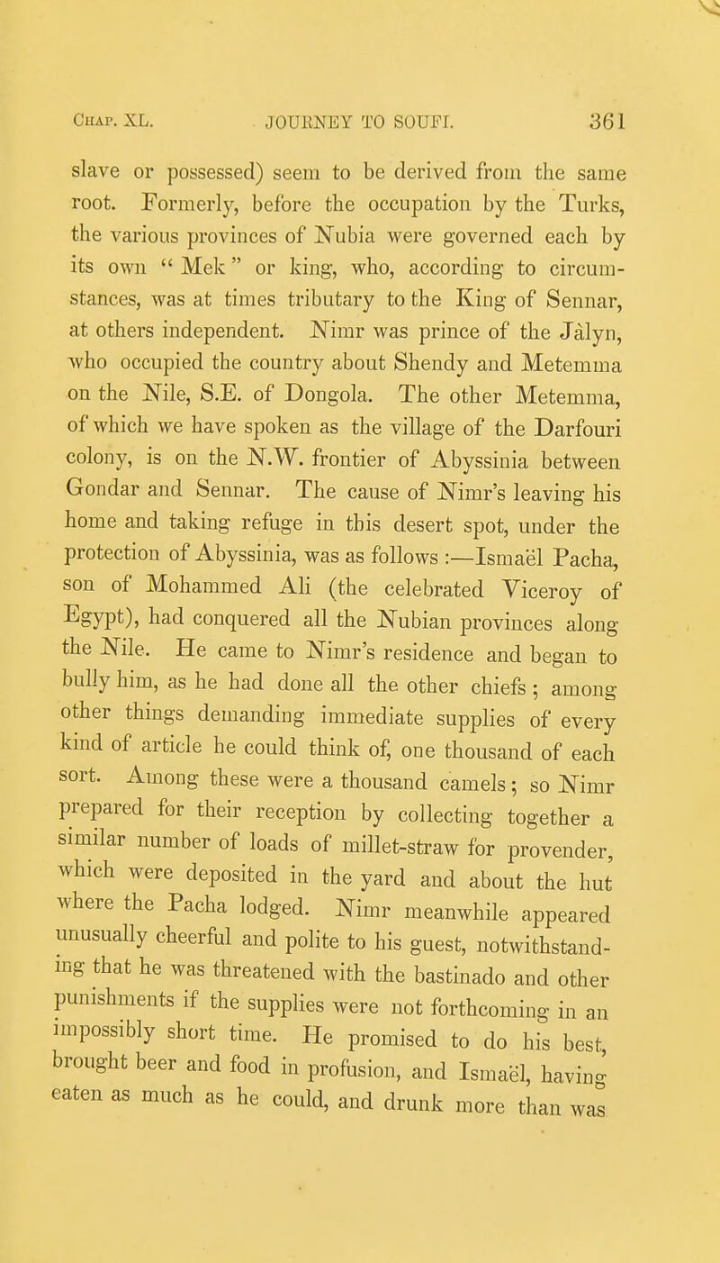 slave or possessed) seem to be derived from the same root. Formerly, before the occupation by the Turks, the various provinces of Nubia were governed each by its own  Mek or king, who, according to circum- stances, was at times tributary to the King of Sennar, at others independent. Nimr was prince of the Jalyn, who occupied the country about Shendy and Metemma on the Nile, S.E. of Dongola. The other Metemma, of which we have spoken as the village of the Darfouri colony, is on the N.W. frontier of Abyssinia between Gondar and Sennar. The cause of Nimr's leaving his home and taking refuge in this desert spot, under the protection of Abyssinia, was as follows :—Ismael Pacha, son of Mohammed AH (the celebrated Viceroy of Egypt), had conquered all the Nubian provinces along the Nile. He came to Nimr's residence and began to bully him, as he had done all the other chiefs: amone other things demanding immediate supplies of every kind of article he could think of, one thousand of each sort. Among these were a thousand camels; so Nimr prepared for their reception by collecting together a similar number of loads of millet-straw for provender, which were deposited in the yard and about the hut where the Pacha lodged. Nimr meanwhile appeared unusually cheerful and polite to his guest, notwithstand- mg that he was threatened with the bastinado and other punishments if the supplies were not forthcoming in an impossibly short time. He promised to do his best brought beer and food in profusion, and Ismael, havin^ eaten as much as he could, and drunk more than was