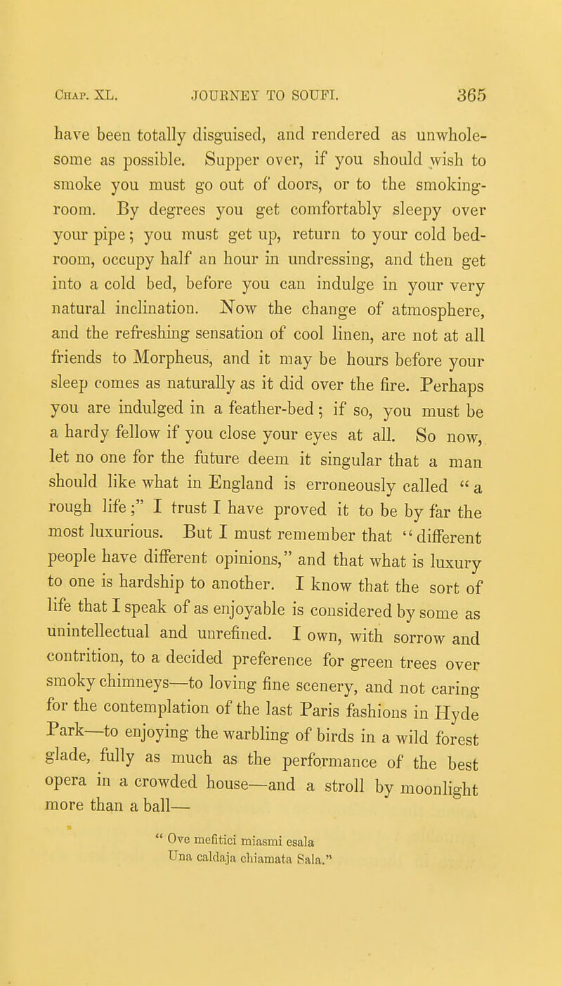 have been totally disguised, and rendered as unwhole- some as possible. Supper over, if you should wish to smoke you must go out of doors, or to the smoking- room. By degrees you get comfortably sleepy over your pipe; you must get up, return to your cold bed- room, occupy half an hour in undressing, and then get into a cold bed, before you can indulge in your very natural inclination. Now the change of atmosphere, and the refreshing sensation of cool linen, are not at all friends to Morpheus, and it may be hours before your sleep comes as naturally as it did over the fire. Perhaps you are indulged in a feather-bed; if so, you must be a hardy fellow if you close your eyes at all. So now,, let no one for the future deem it singular that a man should like what in England is erroneously called  a rough life; I trust I have proved it to be by far the most luxurious. But I must remember that  different people have different opinions, and that what is luxury to one is hardship to another. I know that the sort of life that I speak of as enjoyable is considered by some as unintellectual and unrefined. I own, with sorrow and contrition, to a decided preference for green trees over smoky chimneys—to loving fine scenery, and not caring for the contemplation of the last Paris fashions in Hyde Park—to enjoying the warbling of birds in a wild forest glade, fully as much as the performance of the best opera in a crowded house—and a stroll by moonlight more than a ball—  Ove mefitici miasmi esala Una caldaja chiamata Sala.