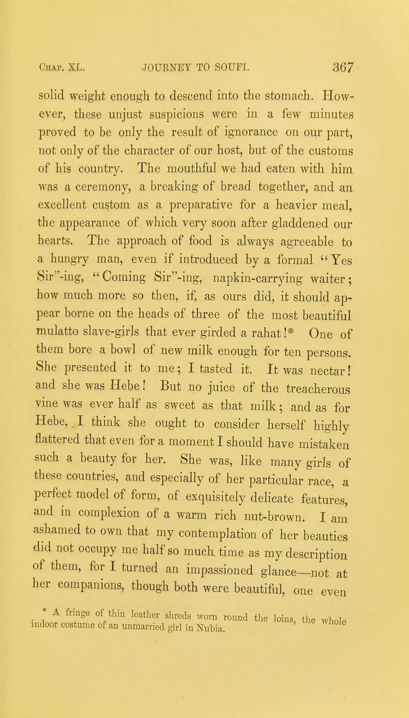 solid weight enough to descend into the stomach. How- ever, these unjust suspicions were in a few minutes proved to be only the result of ignorance on our part, not only of the character of our host, but of the customs of his country. The mouthful we had eaten with him was a ceremony, a breaking of bread together, and an excellent custom as a preparative for a heavier meal, the appearance of which very soon after gladdened our hearts. The approach of food is always agreeable to a hungry man, even if introduced by a formal Yes Sir-ing, Coming Sir-ing, napkin-carrying waiter; how much more so then, if, as ours did, it should ap- pear borne on the heads of three of the most beautiful mulatto slave-girls that ever girded a rahat !* One of them bore a bowl of new milk enough for ten persons. She presented it to me; I tasted it. It was nectar! and she was Hebe! But no juice of the treacherous vine was ever half as sweet as that milk; and as for Hebe, . I think she ought to consider herself highly flattered that even for a moment I should have mistaken such a beauty for her. She was, like many girls of these countries, and especially of her particular race, a perfect model of form, of exquisitely delicate features, and in complexion of a warm rich nut-brown. I ani ashamed to own that my contemplation of her beauties did not occupy me half so much time as my description of them, for I turned an impassioned glance—not at her companions, though both were beautiful, one even _ * A fringe of thill leather shreds worn round the loins, the whole indoor costume of an unmarried girl in Nubia.