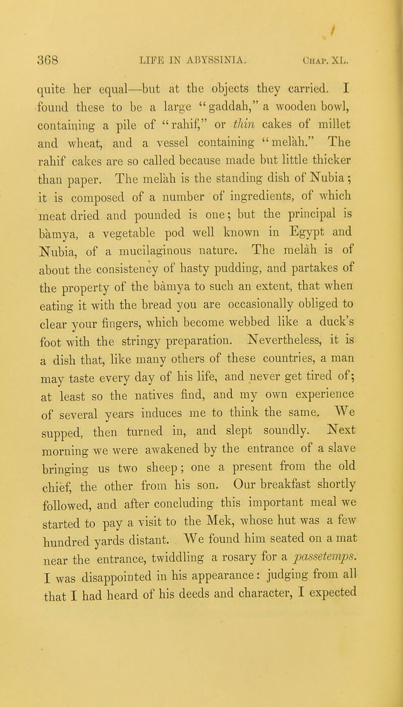 quite her equal—but at the objects they carried. I found these to be a large gaddah,a wooden bowl, containing a pile of rahif, or thin cakes of millet and wheat, and a vessel containing melah. The rahif cakes are so called because made b\it little thicker than paper. The melah is the standing dish of Nubia; it is composed of a number of ingredients, of which meat dried and pounded is one; but the principal is bamya, a vegetable pod well known in Egypt and Nubia, of a mucilaginous nature. The melah is of about the consistency of hasty pudding, and partakes of the property of the bamya to such an extent, that when eating it with the bread you are occasionally obliged to clear your fingers, which become webbed like a duck's foot with the stringy preparation. Nevertheless, it is a dish that, like many others of these countries, a man may taste every day of his life, and never get tired of; at least so the natives find, and my own experience of several years induces me to think the same. We supped, then turned in, and slept soundly. Next morning we were awakened by the entrance of a slave bringing us two sheep; one a present from the old chief, the other from his son. Our breakfast shortly followed, and after concluding this important meal we started to pay a visit to the Mek, whose hut was a few hundred yards distant. We found him seated on a mat near the entrance, twiddling a rosary for a passetemps. I was disappointed in his appearance: judging from all that I had heard of his deeds and character, I expected