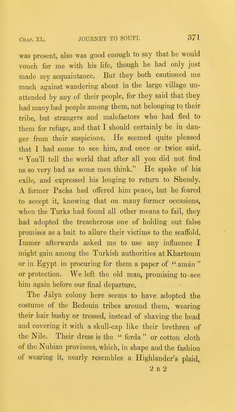 was present, also was good enough to say that he would vouch for me with his life, though he had only just made my acquaintance. But they both cautioned me much against wandering about in the large village un- attended by any of their people, for they said that they had many bad people among them, not belonging to their tribe, but strangers and malefactors who had fled to them for refuge, and that I should certainly be in dan- ger from their suspicions. He seemed quite pleased that I had come to see him, and once or twice said,  You'll tell the world that after all you did not find us so very bad as some men think. He spoke of his exile, and expressed his longing to return to Shendy. A former Packa had ofifered him peace, but he feared to accept it, knowing that on many former occasions, when the Turks had found all other means to fail, they had adopted the treacherous one of holding out false promises as a bait to allure their victims to the scaffold. Immer afterwards asked me to use any influence I might gain among the Turkish authorities at Khartoum or in Egypt in procuring for them a paper of  aman  or protection. We left the old man, promising to see him again before our final departure. The Jalyn colony here seems to have adopted the costume of the Bedouin tribes around them, wearing their hair bushy or tressed, instead of shaving the head and covering it with a skull-cap like their brethren of the Nile. Their dress is the  ferda  or cotton cloth of the Nubian provinces, which, in shape and the fashion of wearing it, nearly resembles a Highlander's plaid, 2 B 2