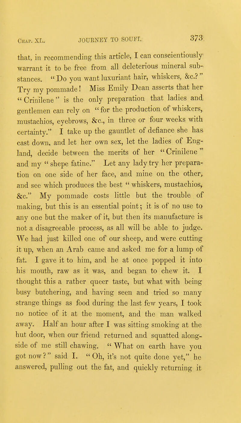 that, in recommending this article, I can conscientiously warrant it to be free from all deleterious mineral sub- stances.  Do you want luxuriant hair, whiskers, &c.?  Try my pommade! Miss Emily Dean asserts that her  Crinilene is the only preparation that ladies and gentlemen can rely on for the production of whiskers, mustachios, eyebrows, &c., in three or four weeks with certainty. I take up the gauntlet of defiance she has cast down, and let her own sex, let the ladies of Eng- land, decide between the merits of her  Crinilene  and my  shepe fatine. Let any lady try her prepara- tion on one side of her face, and mine on the other, and see which produces the best  whiskers, mustachios^ &c. My pommade costs little but the trouble of making, but this is an essential point; it is of no use to any one but the maker of it, but then its manufacture is not a disagreeable process, as all will be able to judge. We had just killed one of our sheep, and were cutting it up, when an Arab came and asked me for a lump of fat. I gave it to him, and he at once popped it into his mouth, raw as it was, and began to chew it. I thought this a rather queer taste, but what with being busy butchering, and having seen and tried so many strange things as food during the last few years, I took no notice of it at the moment, and the man walked away. Half an hour after I was sitting smoking at the hut door, when our friend returned and squatted along- side of me still chawing.  What on earth have you got now? said I.  Oh, it's not quite done yet, he answered, pulling out the fat, and quickly returning it