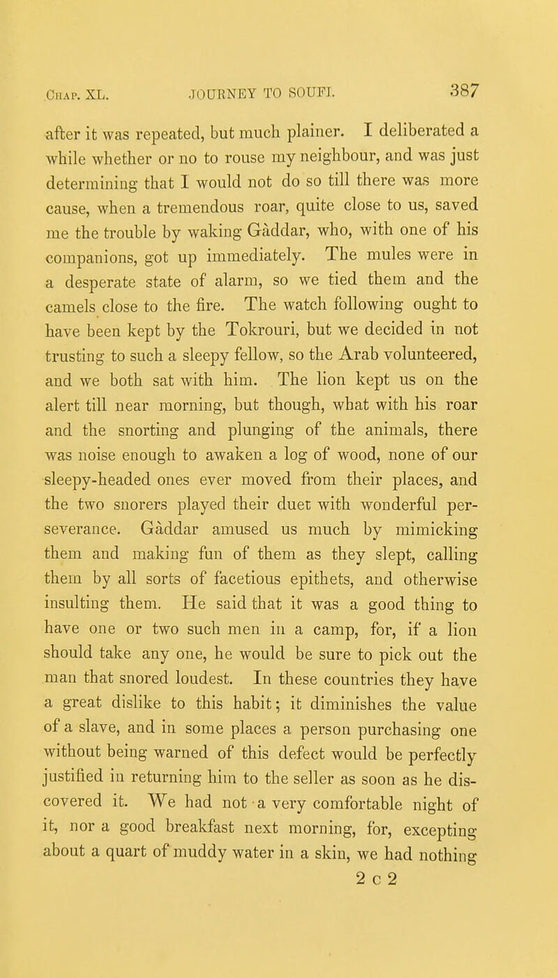 after it was repeated, but much plainer. I deliberated a while whether or no to rouse my neighbour, and was just determining that I would not do so till there was more cause, when a tremendous roar, quite close to us, saved me the trouble by waking Gaddar, who, with one of his companions, got up immediately. The mules were in a desperate state of alarm, so we tied them and the camels close to the fire. The watch following ought to have been kept by the Tokrouri, but we decided in not trusting to such a sleepy fellow, so the Arab volunteered, and we both sat with him. The lion kept us on the alert till near morning, but though, what with his roar and the snorting and plunging of the animals, there was noise enough to awaken a log of wood, none of our sleepy-headed ones ever moved from their places, and the two suorers played their duet with wonderful per- severance. Gaddar amused us much by mimicking them and making fun of them as they slept, calling them by all sorts of facetious epithets, and otherwise insulting them. He said that it was a good thing to have one or two such men in a camp, for, if a lion should take any one, he would be sure to pick out the man that snored loudest. In these countries they have a great dislike to this habit; it diminishes the value of a slave, and in some places a person purchasing one without being warned of this defect would be perfectly justified in returning him to the seller as soon as he dis- covered it. We had not a very comfortable night of it, nor a good breakfast next morning, for, excepting about a quart of muddy water in a skin, we had nothing 2 c 2