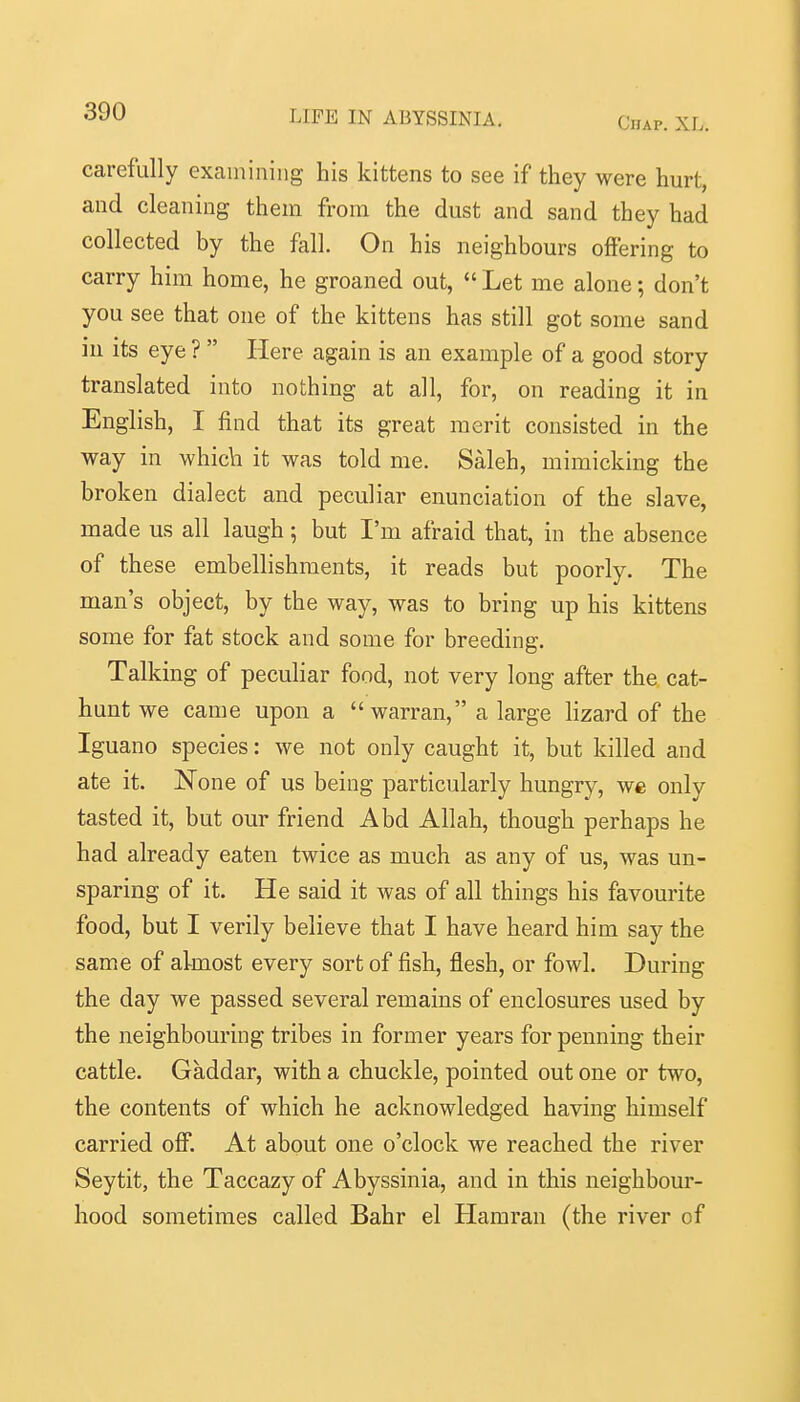 Chap. XL. carefully examining his kittens to see if they were hurt, and cleaning them from the dust and sand they had collected by the fall. On his neighbours offering to carry him home, he groaned out,  Let me alone; don't you see that one of the kittens has still got some sand iu its eye ?  Here again is an example of a good story translated into nothing at all, for, on reading it in English, I find that its great merit consisted in the way in which it was told me. Saleh, mimicking the broken dialect and peculiar enunciation of the slave, made us all laugh; but I'm afraid that, in the absence of these embellishments, it reads but poorly. The man's object, by the way, was to bring up his kittens some for fat stock and some for breeding. Talking of peculiar food, not very long after the cat- hunt we came upon a  warran, a large lizard of the Iguano species: we not only caught it, but killed and ate it. None of us being particularly hungry, we only tasted it, but our friend Abd Allah, though perhaps he had already eaten twice as much as any of us, was un- sparing of it. He said it was of all things his favourite food, but I verily believe that I have heard him say the same of almost every sort of fish, flesh, or fowl. During the day we passed several remains of enclosures used by the neighbouring tribes in former years for penning their cattle. Gaddar, with a chuckle, pointed out one or two, the contents of which he acknowledged having himself carried off: At about one o'clock we reached the river Seytit, the Taccazy of Abyssinia, and in this neighbour- hood sometimes called Bahr el Hamran (the river of