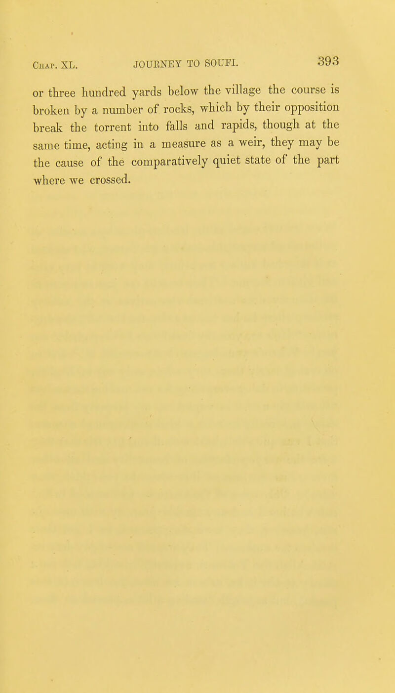or three hundred yards below the village the course is broken by a number of rocks, which by their opposition break the torrent into falls and rapids, though at the same time, acting in a measure as a weir, they may be the cause of the comparatively quiet state of the part where we crossed.