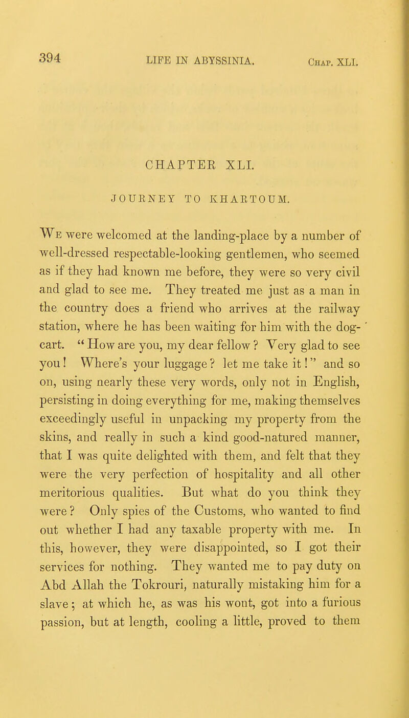 CHAPTER XLI. JOUENEY TO KHAKTOUM. We were welcomed at the landing-place by a number of well-dressed respectable-looking gentlemen, who seemed as if they had known me before, they were so very civil and glad to see me. They treated me just as a man in the country does a friend who arrives at the railway station, where he has been waiting for him with the dog- cart.  How are you, my dear fellow ? Very glad to see you! Where's your luggage ? let me take it! and so on, using nearly these very words, only not in English, persisting in doing everything for me, making themselves exceedingly useful in unpacking my property from the skins, and really in such a kind good-natured manner, that I was quite delighted with them, and felt that they were the very perfection of hospitality and all other meritorious qualities. But what do you think they were ? Only spies of the Customs, who wanted to find out whether I had any taxable property with me. In this, however, they were disappointed, so I got their services for nothing. They wanted me to pay duty on Abd Allah the Tokrouri, naturally mistaking him for a slave; at which he, as was his wont, got into a furious passion, but at length, cooling a little, proved to them