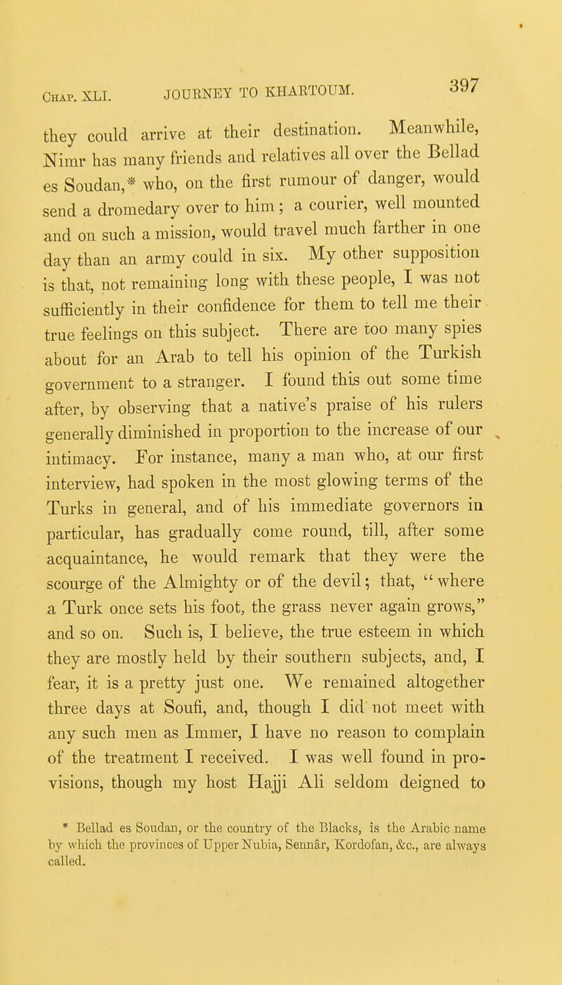 they could arrive at their destination. Meanwhile, Nimr has many friends and relatives all over the Bellad es Soudan,* who, on the first rumour of danger, would send a dromedary over to him ; a courier, well mounted and on such a mission, would travel much farther in one day than an army could in six. My other supposition is that, not remaining long with these people, I was not sufficiently in their confidence for them to tell me their true feelings on this subject. There are too many spies about for an Arab to tell his opinion of the Turkish government to a stranger. I found this out some time after, by observing that a native's praise of his rulers generally diminished in proportion to the increase of our , intimacy. For instance, many a man who, at our first interview, had spoken in the most glowing terms of the Turks in general, and of his immediate governors in particular, has gradually come round, till, after some acquaintance, he would remark that they were the scourge of the Almighty or of the devil; that,  where a Turk once sets his foot, the grass never again grows, and so on. Such is, I believe, the true esteem in which they are mostly held by their southern subjects, and, I fear, it is a pretty just one. We remained altogether three days at Soufi, and, though I did not meet with any such men as Imnier, I have no reason to complain of the treatment I received. I was well found in pro- visions, though my host Hajji Ali seldom deigned to * Bellad es Soudan, or the country of the Blacks, is the Arabic name by which the provinces of Upper Nubia, Sennar, Kordofan, &c., are always called.