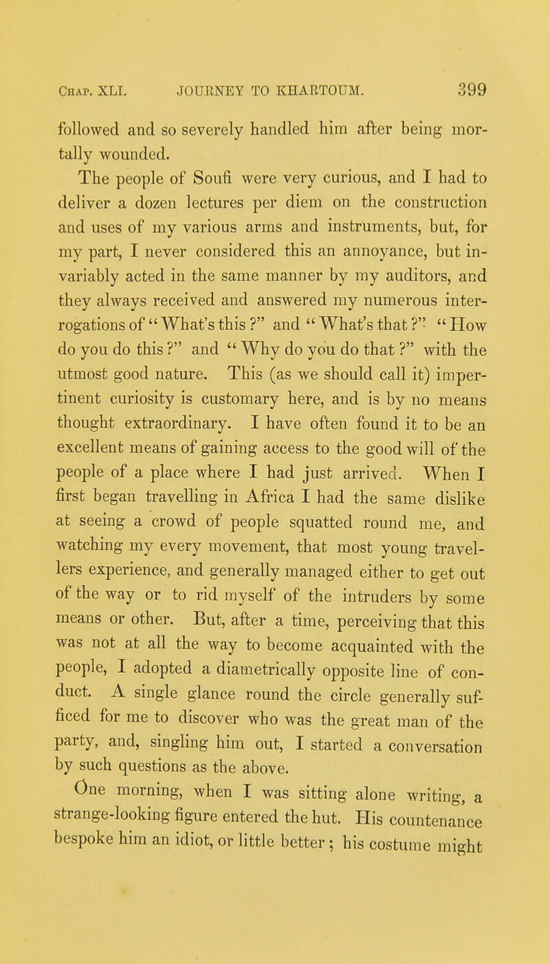 followed and so severely handled him after being mor- tally wounded. The people of Soufi were very curious, and I had to deliver a dozen lectures per diem on the construction and uses of my various arms and instruments, but, for my part, I never considered this an annoyance, but in- variably acted in the same manner by my auditors, and they always received and answered my numerous inter- rogations of  What's this ? and  What's that ?'•  How do you do this ? and  Why do you do that ? with the utmost good nature. This (as we should call it) imper- tinent curiosity is customary here, and is by no means thought extraordinary. I have often found it to be an excellent means of gaining access to the good will of the people of a place where I had just arrived. When I first began travelling in Africa I had the same dislike at seeing a crowd of people squatted round me, and watching my every movement, that most young travel- lers experience, and generally managed either to get out of the way or to rid myself of the intruders by some means or other. But, after a time, perceiving that this was not at all the way to become acquainted with the people, I adopted a diametrically opposite line of con- duct. A single glance round the circle generally suf- ficed for me to discover who was the great man of the party, and, singling him out, I started a conversation by such questions as the above. One morning, when I was sitting alone writing, a strange-looking figure entered the hut. His countenance bespoke him an idiot, or little better; his costume might