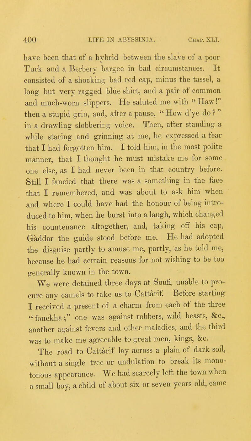 have been that of a hybrid between the slave of a poor Turk and a Berbery bargee in bad circumstances. It consisted of a shocking bad red cap, minus the tassel, a long but very ragged blue shirt, and a pair of common and much-worn slippers. He saluted me with  Haw! then a stupid grin, and, after a pause,  How d'ye do ?  in a drawling slobbering voice. Then, after standing a while staring and grinning at me, he expressed a fear that I had forgotten him. I told him, in the most polite manner, that I thought he must mistake me for some one else, as I had never been in that country before. Still I fancied that there was a something in the face that I remembered, and was about to ask him when and where I could have had the honour of being intro- duced to him, when he burst into a laugh, which changed his countenance altogether, and, taking off his cap, Gaddar the guide stood before me. He had adopted the disguise partly to amuse me, partly, as he told me, because he had certain reasons for not wishing to be too generally known in the town. We were detained three days at Soufi, unable to pro- cure any camels to take us to Cattarif. Before starting I received a present of a charm from each of the three  fouckha •, one was against robbers, wild beasts, &c., another against fevers and other maladies, and the third was to make me agreeable to great men, kings, &c. The road to Cattarif lay across a plain of dark soil, without a single tree or undulation to break its mono- tonous appearance. We had scarcely left the town when a small boy, a child of about six or seven years old, came