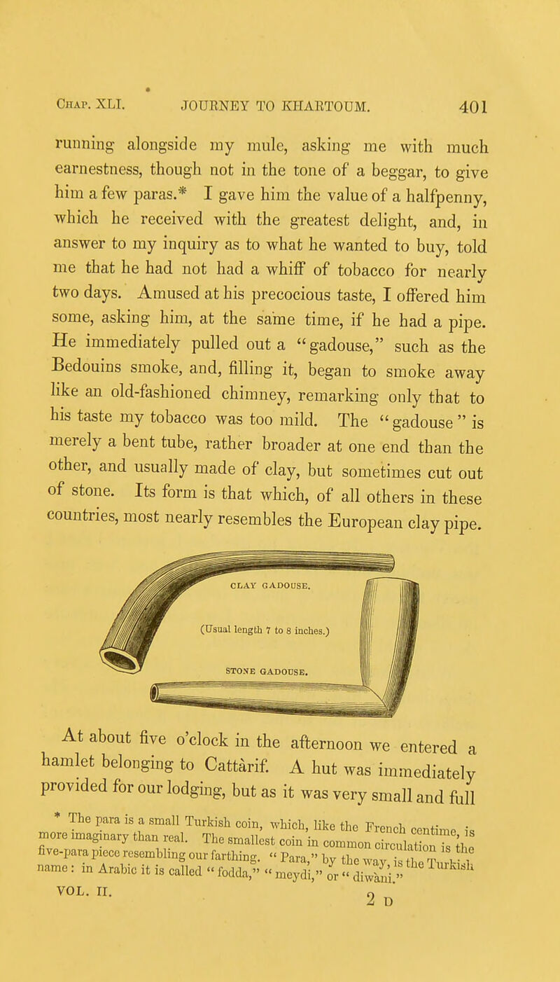 running alongside my mule, asking me with much earnestness, though not in the tone of a beggar, to give him a few paras.* I gave him the value of a halfpenny, which he received with the greatest delight, and, in answer to my inquiry as to what he wanted to buy, told me that he had not had a whiff of tobacco for nearly two days. Amused at his precocious taste, I offered him some, asking him, at the same time, if he had a pipe. He immediately pulled out a gadouse, such as the Bedouins smoke, and, filling it, began to smoke away like an old-fashioned chimney, remarking only that to his taste my tobacco was too mild. The gadouse  is merely a bent tube, rather broader at one end than the other, and usually made of clay, but sometimes cut out of stone. Its form is that which, of all others in these countries, most nearly resembles the European clay pipe. At about five o'clock in the afternoon we entered a hamlet belonging to Cattarif. A hut was immediately provided for our lodging, but as it was very small and full * The para is a small Turkish coin, which, like the French centime i, ^ore .magmary than real. The smallest coin in common ciralat ^nTs fte five-para piece rosemhhng our farthing. « Para, by the way i Sur,-S name: m Arabic it is called  fodda,  meydi, or  diwkn'i  VOL. 11. o 2 D