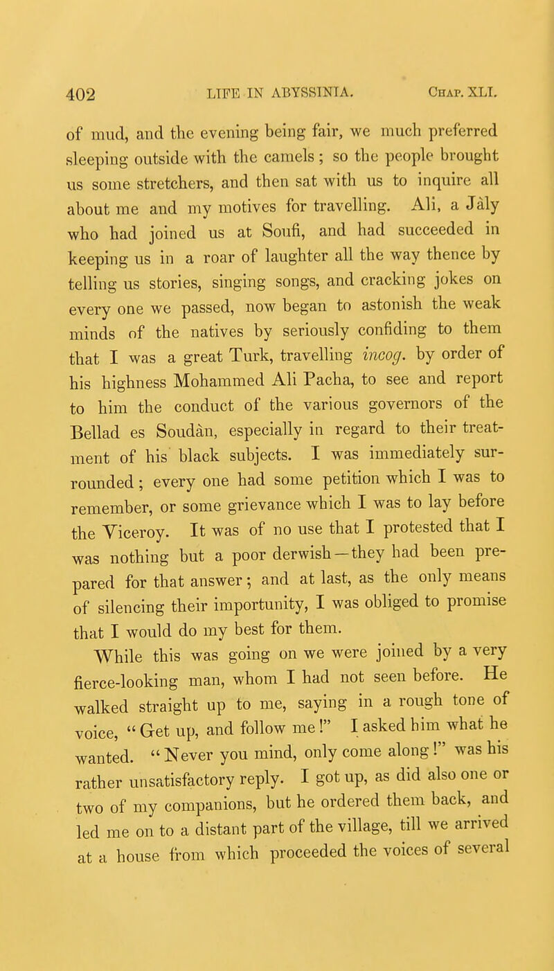 of mud, and the evening being fair, we much preferred sleeping outside with the camels ; so the people brought us some stretchers, and then sat with us to inquire all about me and my motives for travelling. Ali, a Jaly who had joined us at Soufi, and had succeeded in keeping us in a roar of laughter all the way thence by telling us stories, singing songs, and cracking jokes on every one we passed, now began to astonish the weak minds nf the natives by seriously confiding to them that I was a great Turk, travelling incog, by order of his highness Mohammed Ali Pacha, to see and report to him the conduct of the various governors of the Bellad es Soudan, especially in regard to their treat- ment of his black subjects. I was immediately sur- rounded ; every one had some petition which I was to remember, or some grievance which I was to lay before the Viceroy. It was of no use that I protested that I was nothing but a poor derwish-they had been pre- pared for that answer; and at last, as the only means of silencing their importunity, I was obliged to promise that I would do my best for them. While this was going on we were joined by a very fierce-looking man, whom I had not seen before. He walked straight up to me, saying in a rough tone of voice,  Get up, and follow me! I asked him what he wanted.  Never you mind, only come along! was his rather unsatisfactory reply. I got up, as did also one or two of my companions, but he ordered them back, and led me on to a distant part of the village, till we arrived at a house from which proceeded the voices of several