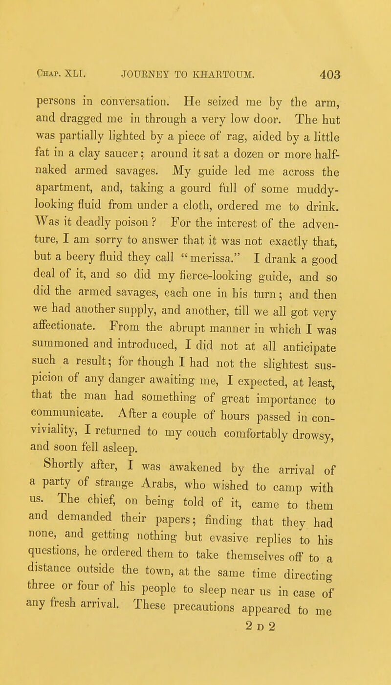 persons in conversation. He seized me by the arm, and dragged me in through a very low door. The hut was partially lighted by a piece of rag, aided by a little fat in a clay saucer; around it sat a dozen or more half- naked armed savages. My guide led me across the apartment, and, taking a gourd full of some muddy- looking fluid from under a cloth, ordered me to drink. Was it deadly poison ? For the interest of the adven- ture, I am sorry to answer that it was not exactly that, but a beery fluid they call  merissa. I drank a good deal of it, and so did my fierce-looking guide, and so did the armed savages, each one in his turn; and then we had another supply, and another, till we all got very affectionate. From the abrupt manner in which I was summoned and introduced, I did not at all anticipate such a result; for though I had not the slightest sus- picion of any danger awaiting me, I expected, at least, that the man had something of great importance to communicate. After a couple of hours passed in con- viviality, I returned to my couch comfortably drowsy, and soon fell asleep. Shortly after, I was awakened by the arrival of a party of strange Arabs, who wished to camp with us. The chief, on being told of it, came to them and demanded their papers; finding that they had none, and getting nothing but evasive replies to his questions, he ordered them to take themselves off to a distance outside the town, at the same time directing three or four of his people to sleep near us in case of any fresh arrival. These precautions appeared to me 2 D 2