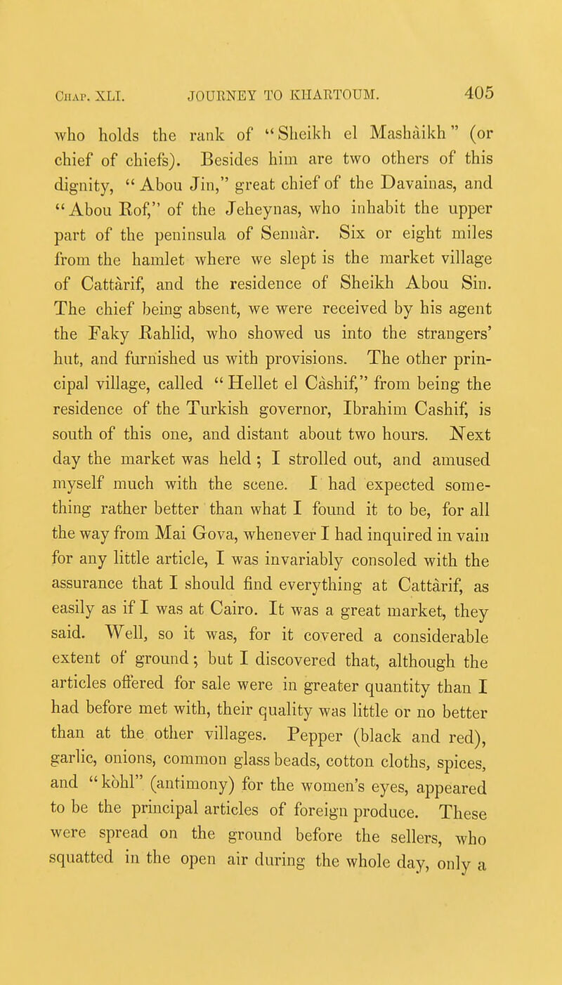 who holds the rank of '* Sheikh el Mashaikh (or chief of chiefs). Besides him are two others of this dignity,  Abou Jin, great chief of the Davainas, and Abou Rof, of the Jeheynas, who inhabit the upper part of the peninsula of Sennar. Six or eight miles from the hamlet where we slept is the market village of Cattarif, and the residence of Sheikh Abou Sin. The chief bemg absent, we were received by his agent the Faky Eahlid, who showed us into the strangers' hut, and furnished us with provisions. The other prin- cipal village, called  Hellet el Cashif, from being the residence of the Turkish governor, Ibrahim Cashif, is south of this one, and distant about two hours. Next day the market was held; I strolled out, and amused myself much with the scene. I had expected some- thing rather better than what I found it to be, for all the way from Mai Gova, whenever I had inquired in vain for any little article, I was invariably consoled with the assurance that I should find everything at Cattarif, as easily as if I was at Cairo. It was a great market, they said. Well, so it was, for it covered a considerable extent of ground; but I discovered that, although the articles ofiered for sale were in greater quantity than I had before met with, their quality was little or no better than at the other villages. Pepper (black and red), garlic, onions, common glass beads, cotton cloths, spices, and  kohl (antimony) for the women's eyes, appeared to be the principal articles of foreign produce. These were spread on the ground before the sellers, who squatted in the open air during the whole day, only a