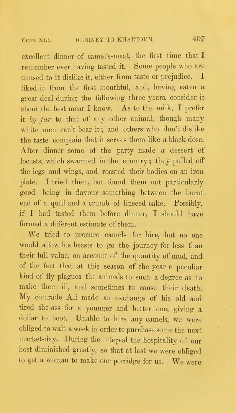 excellent dinner of camel's-meat, the first time that I remember ever having tasted it. Some people who are unused to it dislike it, either from taste or prejudice. I liked it from the first mouthftil, and, having eaten a great deal during the following three years, consider it about the best meat I know. As to the milk, I prefer it by far to that of any other animal, though many white men can't bear it; and others who don't dislike the taste complain that it serves them like a black dose. After dinner some of the party made a dessert of locusts, which swarmed in the country; they pulled off the legs and wings, and roasted their bodies on an iron plate. I tried them, but found them not particularly good being in flavour something between the burnt end of a quill and a crumb of linseed cake. Possibly, if I had tasted them before dinner, I should have formed a different estimate of them. We tried to procure camels for hire, but no one would allow his beasts to go the journey for less than their full value, on account of the quantity of mud, and of the fact that at this season of the year a peculiar kind of fly plagues the animals to such a degree as to make them ill, and sometimes to cause their death. My comrade Ali made an exchange of his old and tired she-ass for a younger and better one, giving a dollar to boot. Unable to hire any camels, we -wevQ obliged to wait a week in order to purchase some the next market-day. During the interval the hospitality of our host diminished greatly, so that at last we were obliged to get a woman to make our porridge for us. We were