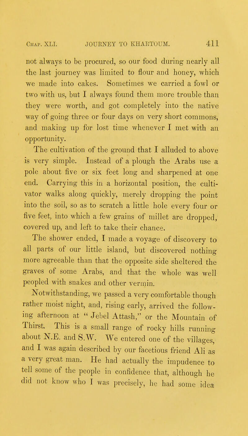 not always to be procured, so our food during nearly all the last journey was limited to flour and honey, which we made into cakes. Sometimes we carried a fowl or two with us, but I always found them more trouble than they were worth, and got completely into the native way of going three or four days on very short commons, and making up for lost time whenever I met with an opportunity. The cultivation of the ground that I alluded to above is very simple. Instead of a plough the Arabs use a pole about five or six feet long and sharpened at one end. Carrying this in a horizontal position, the culti- vator walks along quickly, merely dropping the point into the soil, so as to scratch a little hole every four or five feet, into which a few grains of millet are dropped, covered up, and left to take their chance. The shower ended, I made a voyage of discovery to all parts of our little island, but discovered nothing more agreeable than that the opposite side sheltered the graves of some Arabs, and that the whole was well peopled with snakes and other vermin. Notwithstanding, we passed a very comfortable though rather moist night, and, rising early, arrived the follow- ing afternoon at  Jebel Attash, or the Mountain of Thirst. This is a small range of rocky hills running about N.E. and S.W. We entered one of the villages, and I was again described by our facetious friend Ali as a very great man. He had actually the impudence to tell some of the people in confidence that, although he did not know who I was precisely, he had some idea