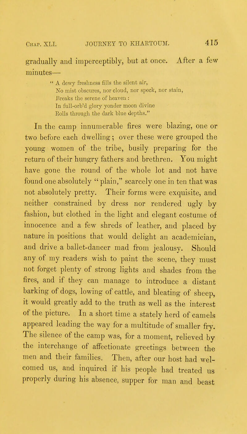 gradually and imperceptibly, but at once. After a few minutes—  A dewy freshness fills the silent air, No mist obscures, uor clond, nor speck, nor stain, J-ireaks the serene of heaven: In full-orb'd glory yonder moon divine Rolls thi'ough the dark blue depths. In the camp innumerable fires were blazing, one or two before each dwelling; over these were grouped the young women of the tribe, busily preparing for the return of their hungry fathers and brethren. You might have gone the round of the whole lot and not have found one absolutely  plain, scarcely one in ten that was not absolutely pretty. Their forms were exquisite, and neither constrained by dress nor rendered ugly by fashion, but clothed in the light and elegant costume of innocence and a few shreds of leather, and placed by nature in positions that would delight an academician, and drive a ballet-dancer mad from jealousy. Should any of my readers wish to paint the scene, they must not forget plenty of strong lights and shades from the fires, and if they can manage to introduce a distant barking of dogs, lowing of cattle, and bleating of sheep, it would greatly add to the truth as well as the interest of the picture. In a short time a stately herd of camels appeared leading the way for a multitude of smaller fry. The silence of the camp was, for a moment, relieved by the interchange of affectionate greetings between the men and their families. Then, after our host had wel- comed us, and inquired if his people had treated us properly during his absence, supper for man and beast
