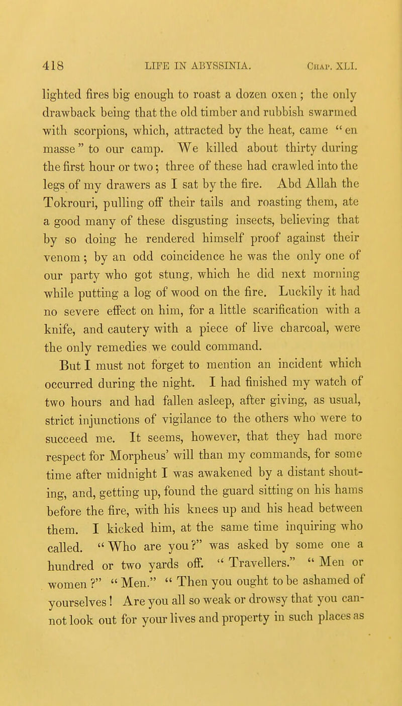 lighted fires big enough to roast a dozen oxen ; the only drawback being that the old timber and rubbish swarmed with scorpions, which, attracted by the heat, came  en masse  to our camp. We killed about thirty during the first hour or two; three of these had crawled into the legs of my drawers as I sat by the fire. Abd Allah the Tokrouri, pulling off their tails and roasting them, ate a good many of these disgusting insects, believing that by so doing he rendered himself proof against their venom; by an odd coincidence he was the only one of our party who got stung, which he did next morning while putting a log of wood on the fire. Luckily it had no severe effect on him, for a little scarification with a knife, and cautery with a piece of live charcoal, were the only remedies we could command. But I must not forget to mention an incident which occurred during the night. I had finished my watch of two hours and had fallen asleep, after giving, as usual, strict injunctions of vigilance to the others who were to succeed me. It seems, however, that they had more respect for Morpheus' will than my commands, for some time after midnight I was awakened by a distant shout- ing, and, getting up, found the guard sitting on his hams before the fire, with his knees up and his head between them. I kicked him, at the same time inquiring who called.  Who are you ? was asked by some one a hundred or two yards off.  Travellers.  Men or women ?  Men.  Then you ought to be ashamed of yourselves! Are you all so weak or drowsy that you can- not look out for your lives and property in such places as