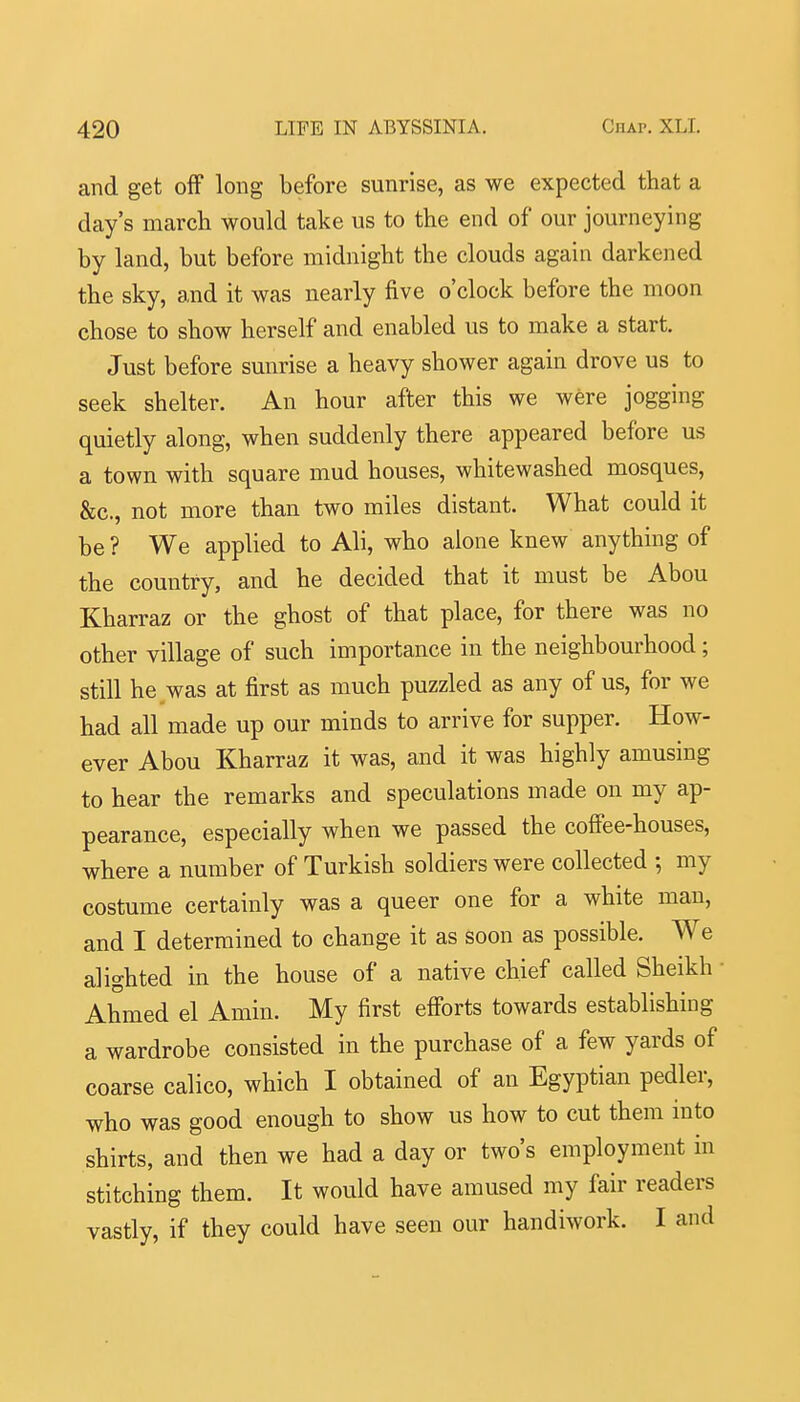 and get off long before sunrise, as we expected that a day's march would take us to the end of our journeying by land, but before midnight the clouds again darkened the sky, and it was nearly five o'clock before the moon chose to show herself and enabled us to make a start. Just before sunrise a heavy shower again drove us to seek shelter. An hour after this we were jogging quietly along, when suddenly there appeared before us a town with square mud houses, whitewashed mosques, &c., not more than two miles distant. What could it be ? We applied to Ali, who alone knew anything of the country, and he decided that it must be Abou Kharraz or the ghost of that place, for there was no other village of such importance in the neighbourhood; still he was at first as much puzzled as any of us, for we had all made up our minds to arrive for supper. How- ever Abou Kharraz it was, and it was highly amusing to hear the remarks and speculations made on my ap- pearance, especially when we passed the coff'ee-houses, where a number of Turkish soldiers were collected ; my costume certainly was a queer one for a white man, and I determined to change it as soon as possible. We alighted in the house of a native chief called Sheikh Ahmed el Amin. My first efforts towards establishing a wardrobe consisted in the purchase of a few yards of coarse calico, which I obtained of an Egyptian pedler, who was good enough to show us how to cut them into shirts, and then we had a day or two's employment in stitching them. It would have amused my fair readers vastly, if they could have seen our handiwork. I and