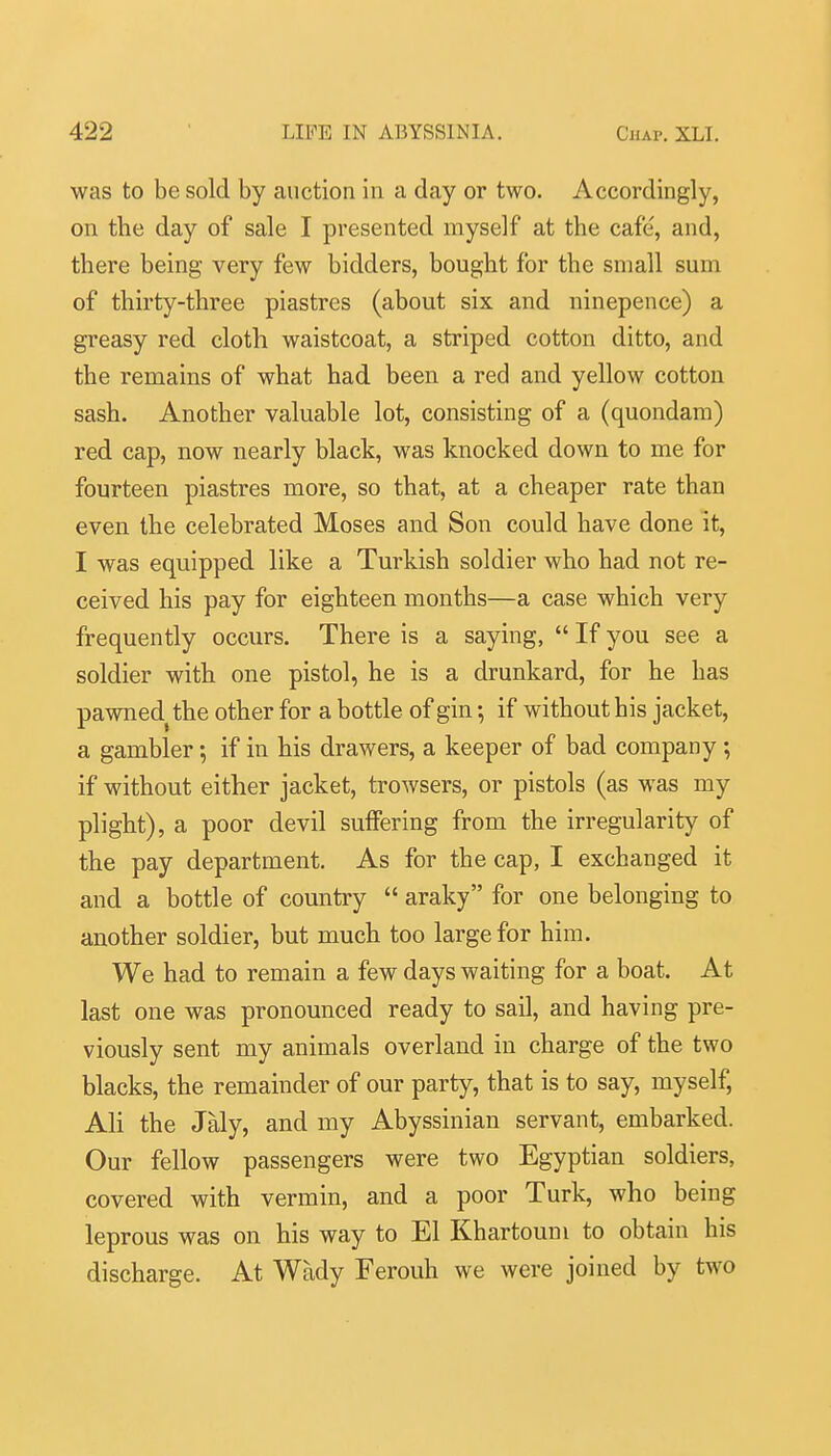 was to be sold by auction in a day or two. Accordingly, on the day of sale I presented myself at the cafe, and, there being very few bidders, bought for the small sum of thirty-three piastres (about six and ninepence) a greasy red cloth waistcoat, a striped cotton ditto, and the remains of what had been a red and yellow cotton sash. Another valuable lot, consisting of a (quondam) red cap, now nearly black, was knocked down to me for fourteen piastres more, so that, at a cheaper rate than even the celebrated Moses and Son could have done it, I was equipped like a Turkish soldier who had not re- ceived his pay for eighteen months—a case which very frequently occurs. There is a saying,  If you see a soldier with one pistol, he is a drunkard, for he has pawned^ the other for a bottle of gin •, if without his jacket, a gambler; if in his drawers, a keeper of bad company ; if without either jacket, trowsers, or pistols (as was my plight), a poor devil suffering from the irregularity of the pay department. As for the cap, I exchanged it and a bottle of country  araky for one belonging to another soldier, but much too large for him. We had to remain a few days waiting for a boat. At last one was pronounced ready to sail, and having pre- viously sent my animals overland in charge of the two blacks, the remainder of our party, that is to say, myself, Ali the Jaly, and my Abyssinian servant, embarked. Our fellow passengers were two Egyptian soldiers, covered with vermin, and a poor Turk, who being leprous was on his way to El Khartoum to obtain his discharge. At Wady Ferouh we were joined by two