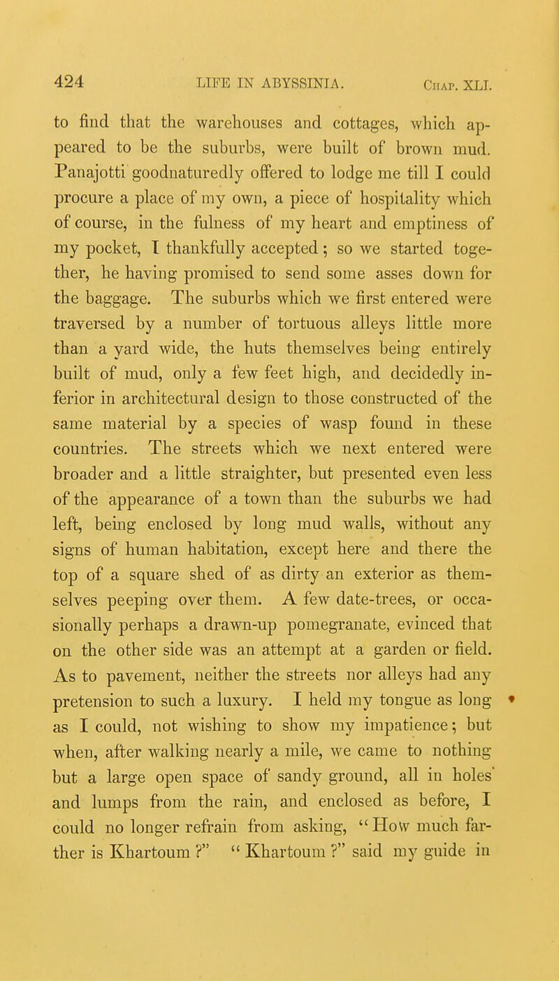 to find that the warehouses and cottages, which ap- peared to be the suburbs, were built of brown mud. Panajotti gooduaturedly offered to lodge me till I could procure a place of my own, a piece of hospitality which of course, in the fulness of my heart and emptiness of my pocket, I thankfully accepted; so we started toge- ther, he having promised to send some asses down for the baggage. The suburbs which we first entered were traversed by a number of tortuous alleys little more than a yard wide, the huts themselves being entirely built of mud, only a few feet high, and decidedly in- ferior in architectural design to those constructed of the same material by a species of wasp found in these countries. The streets which we next entered were broader and a little straighter, but presented even less of the appearance of a town than the suburbs we had left, being enclosed by long mud walls, without any signs of human habitation, except here and there the top of a square shed of as dirty an exterior as them- selves peeping over them. A few date-trees, or occa- sionally perhaps a drawn-up pomegranate, evinced that on the other side was an attempt at a garden or field. As to pavement, neither the streets nor alleys had any pretension to such a luxury. I held my tongue as long • as I could, not wishing to show my impatience; but when, after walking nearly a mile, we came to nothing but a large open space of sandy ground, all in holes and lumps from the rain, and enclosed as before, I could no longer refrain from asking,  How much far- ther is Khartoum ?  Khartoum ? said my guide in