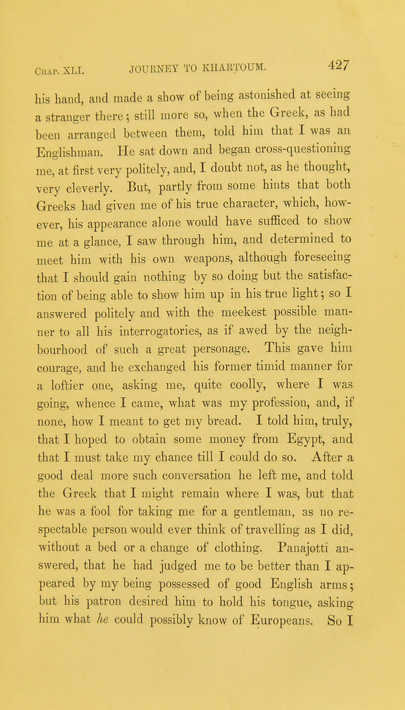 his hand, and made a show of being astonished at seeing a stranger there; still more so, when the Greek, as had been arranged between them, told him that I was an Englishman. He sat down and began cross-questioning me, at first very politely, and, I doubt not, as he thought, very cleverly. But, partly from some hints that both Greeks had given me of his true character, which, how- ever, his appearance alone would have sufficed to show me at a glance, I saw through him, and determined to meet him with his own weapons, although foreseeing that I should gain nothing by so doing but the satisfac- tion of being able to show him up in his true light; so I answered politely and with the meekest possible man- ner to all his interrogatories, as if awed by the neigh- bourhood of such a great personage. This gave him courage, and he exchanged his former timid manner for a loftier one, asking me, quite coolly, where I was going, whence I came, what was my profession, and, if none, how I meant to get my bread. I told him, truly, that I hoped to obtain some money from Egypt, and that I must take my chance till I could do so. After a good deal more such conversation he left me, and told the Greek that I might remain where I was, but that he was a fool for taking me for a gentleman, as no re- spectable person would ever think of travelling as I did, without a bed or a change of clothing. Panajotti an- swered, that he had judged me to be better than I ap- peared by my being possessed of good English arms; but his patron desired him to hold his tongue, asking him what he could possibly know of Europeans. So I