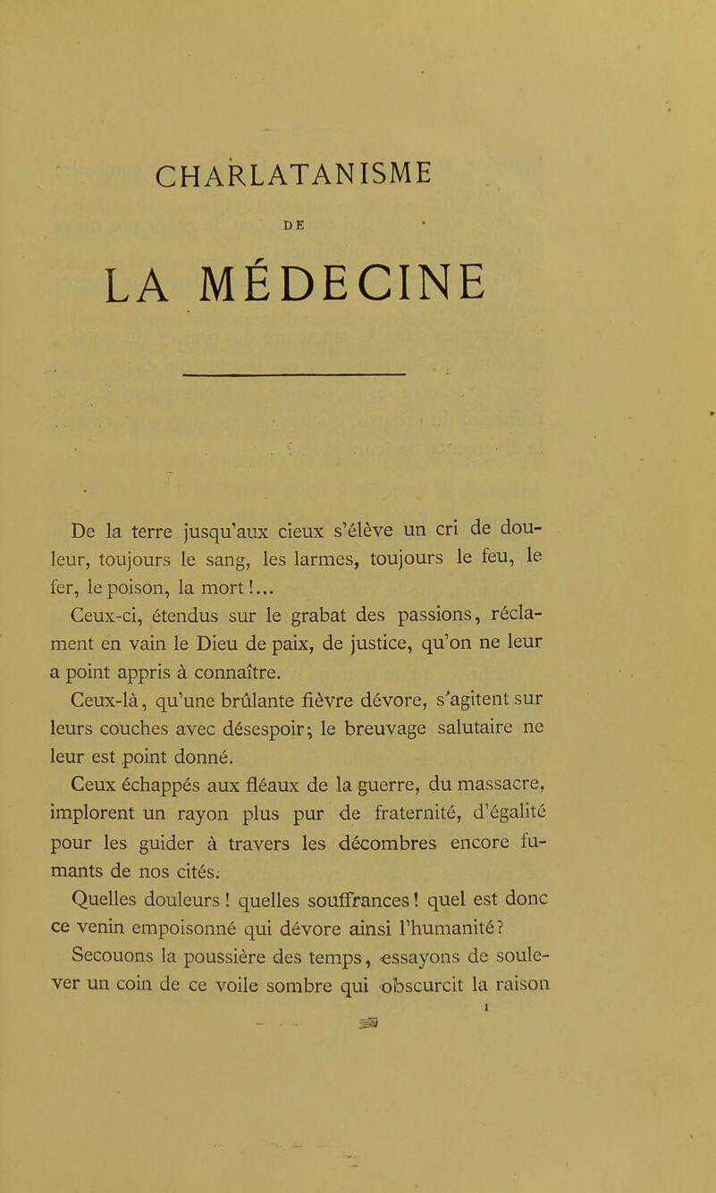 DE LA MÉDECINE De la terre jusqu'aux deux s'élève un cri de dou- leur, toujours le sang, les larmes, toujours le feu, le fer, le poison, la mort!... Ceux-ci, étendus sur le grabat des passions, récla- ment en vain le Dieu de paix, de justice, qu'on ne leur a point appris à connaître. Ceux-là, qu'une brûlante fièvre dévore, s'agitent sur leurs couches avec désespoir; le breuvage salutaire ne leur est point donné. Ceux échappés aux fléaux de la guerre, du massacre, implorent un rayon plus pur de fraternité, d'égalité pour les guider à travers les décombres encore fu- mants de nos cités.- Quelles douleurs ! quelles souffrances ! quel est donc ce venin empoisonné qui dévore ainsi l'humanité? Secouons la poussière des temps, -essayons de soule- ver un coin de ce voile sombre qui obscurcit la raison I