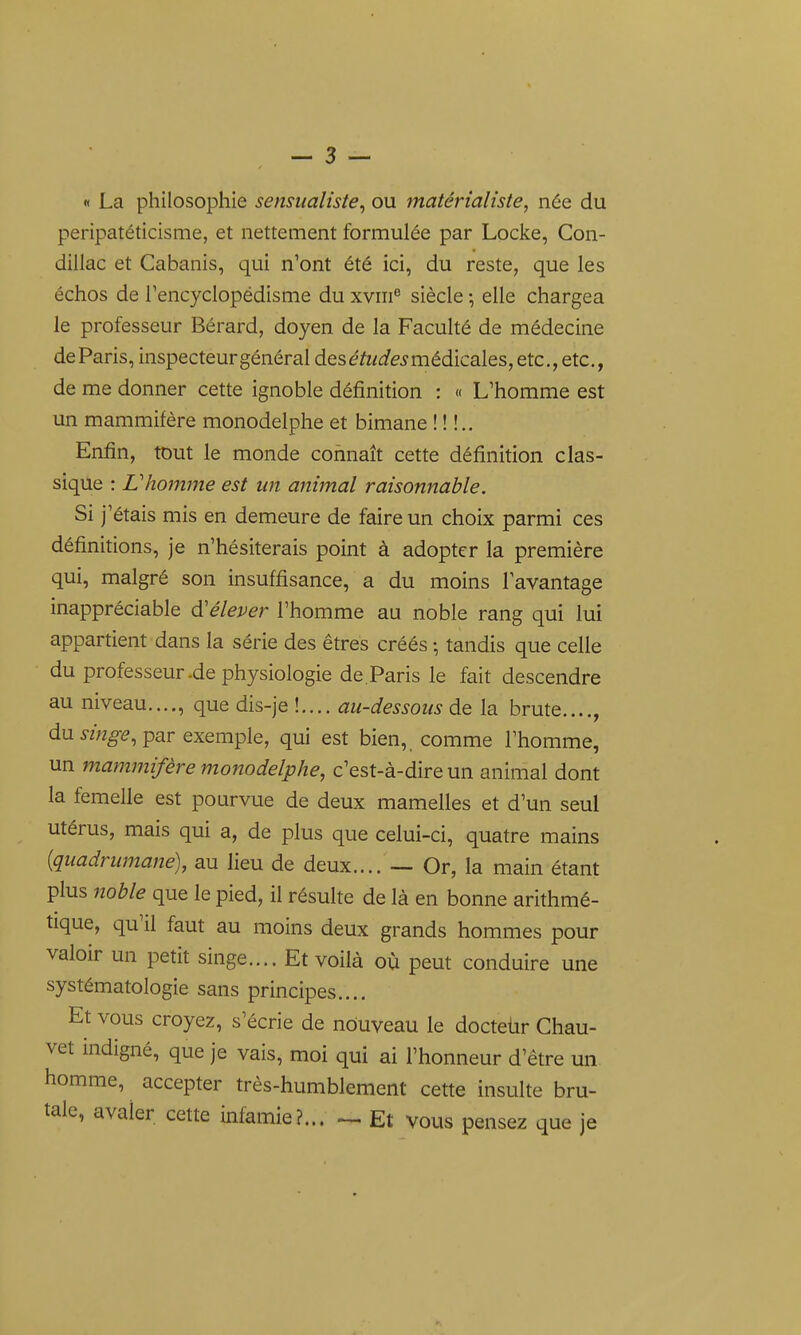 « La philosophie sensualiste^ ou matérialiste, née du peripatéticisme, et nettement formulée par Locke, Con- dillac et Cabanis, qui n'ont été ici, du reste, que les échos de Tencyclopédisme du xviii® siècle -, elle chargea le professeur Bérard, doyen de la Faculté de médecine de Paris, inspecteur général deséft<ie^médicales,etc.,etc,, de me donner cette ignoble définition : « L'homme est un mammifère monodelphe et bimane ! ! !.. Enfin, tout le monde connaît cette définition clas- sique : Lliofmne est un animal raisonnable. Si j'étais mis en demeure de faire un choix parmi ces définitions, je n'hésiterais point à adopter la première qui, malgré son insuffisance, a du moins l'avantage inappréciable d'élever l'homme au noble rang qui lui appartient dans la série des êtres créés ; tandis que celle du professeur-de physiologie de . Paris le fait descendre au niveau...., que dis-je !..., au-dessous de la brute...., du par exemple, qui est bien, comme l'homme, un mammifère monodelphe, c'est-à-dire un animal dont la femelle est pourvue de deux mamelles et d'un seul utérus, mais qui a, de plus que celui-ci, quatre mains {quadrumane), au lieu de deux.... — Or, la main étant plus noble que le pied, il résulte de là en bonne arithmé- tique, qu'il faut au moins deux grands hommes pour valoir un petit singe.... Et voilà où peut conduire une systématologie sans principes.... Et vous croyez, s'écrie de nouveau le docteiir Chau- vet indigné, que je vais, moi qui ai l'honneur d'être un homme, accepter très-humblement cette insulte bru- tale, avaler cette infamie?... ^ Et vous pensez que je