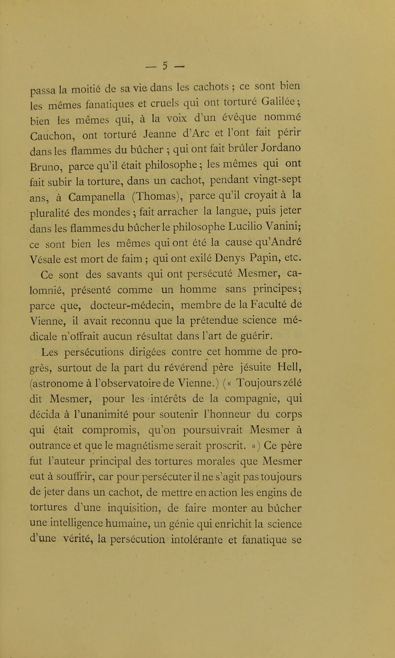 passa la moitié de sa vie dans les cachots ; ce sont bien les mêmes fanatiques et cruels qui ont torturé Galilée ; bien les mêmes qui, à la voix d'un évêque nommé Cauchon, ont torturé Jeanne d'Arc et Font fait périr dans les flammes du bûcher -, qui ont fait brûler Jordano Bruno, parce qu'il était philosophe ; les mêmes qui ont fait subir la torture, dans un cachot, pendant vingt-sept ans, à Campanella (Thomas), parce qu'il croyait à la pluralité des mondes ; fait arracher la langue, puis jeter dans les flammes du bûcher le philosophe Lucilio Vanini; ce sont bien les mêmes qui ont été la cause qu'André Vésale est mort de faim ; qui ont exilé Denys Papin, etc. Ce sont des savants qui ont persécuté Mesmer, ca- lomnié, présenté comme un homme sans principes; parce que, docteur-médecin, membre de la Faculté de Vienne, il avait reconnu que la prétendue science mé- dicale n'olîrait aucun résultat dans l'art de guérir. Les persécutions dirigées contre cet homme de pro- grès, surtout de la part du révérend père jésuite Hell, (astronome à l'observatoire de Vienne.) (« Toujours zélé dit Mesmer, pour les intérêts de la compagnie, qui décida à l'unanimité pour soutenir l'honneur du corps qui était compromis, qu'on poursuivrait Mesmer à outrance et que le magnétisme serait proscrit. » ) Ce père fut l'auteur principal des tortures morales que Mesmer eut à souffrir, car pour persécuter il ne s'agit pas toujours de jeter dans un cachot, de mettre en action les engins de tortures d'une inquisition, de faire monter au bûcher une intelligence humaine, un génie qui enrichit la science d'une vérité, la persécution intolérante et fanatique se