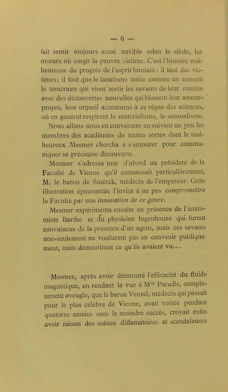 fait sentir toujours aussi terrij^le selon le siècle, les mœurs où surgit la pauvre victime. C'est l'histoire mal- heureuse du progrès de l'esprit humain : il faut des vic- times ; il faut que le fanatisme traite comme un ennemi le téméraire qui vient sortir les savants de'leur routine avec des découvertes nouvelles qui blessent leur amour- propre, leur orgueil accoutumé à .ce règne des sciences, > où en général respirent le matérialisme, le sensualisme. Nous allons nous en convaincre en suivant un peu les membres des académies de toutes sortes dont le mal- heureux Mesmer chercha à s'entourer pour commu- niquer sa préciejase découverte. Mesmer s'adressa tout d'abord au président de la Faculté de Vienne qu'il connaissait particulièrement, M. le baron de Stoërck, médecin de l'empereur. Cette illustration épouvantée l'invita à ne pas compromettre la Faculté par une innovation de ce genre. Mesmer expérimenta ensuite en présence de l'anato- miste Barthe et cfu physicien higenhouze qui furent convaincus de la présence d'un agent, mais ces savants non-seulement ne voulurent pas en convenir publique- ment, mais démentirent ce qu'ils avaient vu.... Mesmer, après avoir démontré l'efficacité du fluide magnétique, en rendant la vue à M^^'' Paradis, complè- tement aveugle, que le baron Venzel, médecin qui passait pour le plus célèbre de Vienne, avait traitée pendant quatorze années sans le moindre succès, croyait enfin avoir raison des scènes diffamatoires et scandaleuses