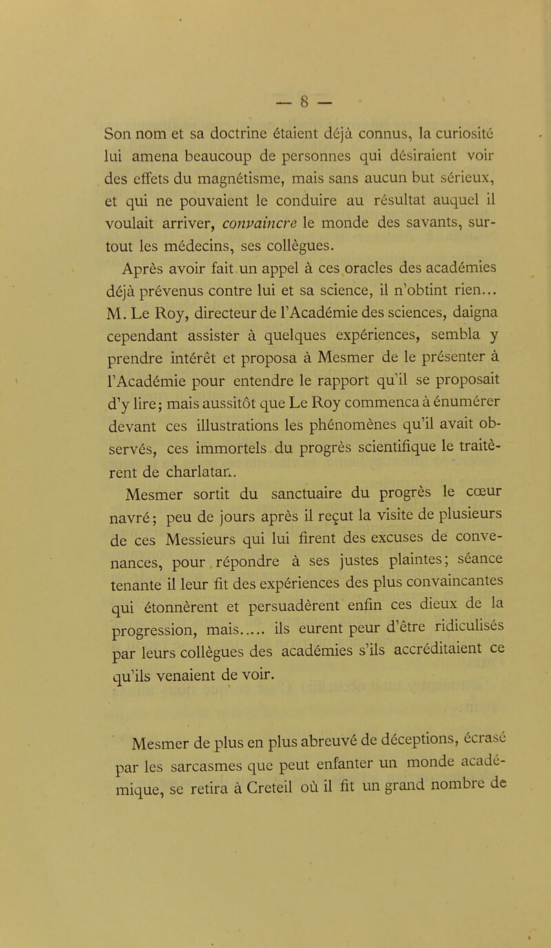 Son nom et sa doctrine étaient déjà connus, la curiosité lui amena beaucoup de personnes qui désiraient voir des effets du magnétisme, mais sans aucun but sérieux, et qui ne pouvaient le conduire au résultat auquel il voulait arriver, convaincre le monde des savants, sur- tout les médecins, ses collègues. Après avoir fait un appel à ces oracles des académies déjà prévenus contre lui et sa science, il n'obtint rien... M. Le Roy, directeur de F Académie des sciences, daigna cependant assister à quelques expériences, sembla y prendre intérêt et proposa à Mesmer de le présenter à l'Académie pour entendre le rapport qu'il se proposait d'y lire ; mais aussitôt que Le Roy commença à énumérer devant ces illustrations les phénomènes qu'il avait ob- servés, ces immortels du progrès scientifique le traitè- rent de charlatan. Mesmer sortit du sanctuaire du progrès le cœur navré; peu de jours après il reçut la visite de plusieurs de ces Messieurs qui lui firent des excuses de conve- nances, pour répondre à ses justes plaintes; séance tenante il leur fit des expériences des plus convaincantes qui étonnèrent et persuadèrent enfin ces dieux de la progression, mais ils eurent peur d'être ridiculisés par leurs collègues des académies s'ils accréditaient ce qu'ils venaient de voir. Mesmer de plus en plus abreuvé de déceptions, écrasé par les sarcasmes que peut enfanter un monde acadé- mique, se retira à Creteil où il fit un grand nombre de