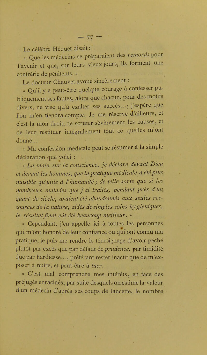 Le célèbre Héquet disait :  « Que les médecins se préparaient des remords pour l'avenir et que, sur leurs vieux jours, ils forment une confrérie de pénitents. » Le docteur Chauvet avoue sincèrement : « Qu'il y a peut-être quelque courage à confesser pu- bliquement ses fautes, alors que chacun, pour des motifs divers, ne vise qu'à exalter ses succès...; j'espère que l'on m'en tiendra compte. Je me réserve d'ailleurs, et c'est là mon droit, de scruter sévèrement les causes, et de leur restituer intégralement tout ce quelles m'ont donné... « Ma confession médicale peut se résumer à la simple déclaration que voici : « La main sur la conscience, je déclare devant Dieu et devant les hommes, que la pratique médicale a été plus nuisible qu'utile à l'humanité ; de telle sorte que si les nombreux malades que j'ai traités, pendant près d'un quart de siècle, avaient été abandonnés aux seules res- sources de la nature, aidés de simples soins hygiéniques, le résultat final eût été beaucoup meilleur. » « Cependant, j'en appelle ici à toutes les personnes qui m'ont honoré de leur confiance ou qui ont connu ma pratique, je puis me rendre le témoignage d'avoir péché plutôt par excès que par défaut de prudence, par timidité que par hardiesse..., préférant rester inactif que de m'ex- poser à nuire, et peut-être à tuer. « C'est mal comprendre mes intérêts, en face des préjugés enracinés, par suite desquels on estime la valeur d'un médecin d'après ses coups de lancette, le nombre