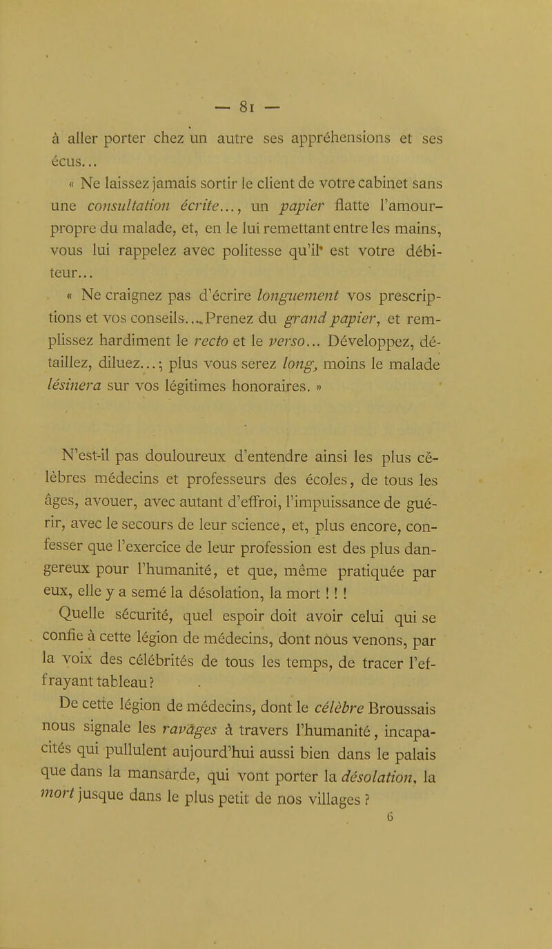 à aller porter chez un autre ses appréhensions et ses écus... « Ne laissez jamais sortir le client de votre cabinet sans une consultation écrite..., un papier flatte Tamour- propre du malade, et, en le lui remettant entre les mains, vous lui rappelez avec politesse qu'il* est votre débi- teur... « Ne craignez pas d'écrire longuement vos prescrip- tions et vos conseils....Prenez du grand papier, et rem- plissez hardiment le recto et le verso... Développez, dé- taillez, diluez... -, plus vous serez long, moins le malade lésinera sur vos légitimes honoraires, » N'est-il pas douloureux d'entendre ainsi les plus cé- lèbres médecins et professeurs des écoles, de tous les âges, avouer, avec autant d'effroi, l'impuissance de gué- rir, avec le secours de leur science, et, plus encore, con- fesser que l'exercice de leur profession est des plus dan- gereux pour l'humanité, et que, même pratiquée par eux, elle y a semé la désolation, la mort ! ! ! Quelle sécurité, quel espoir doit avoir celui qui se confie à cette légion de médecins, dont nous venons, par la vobc des célébrités de tous les temps, de tracer l'ef- frayant tableau? De cette légion de médecins, dont le célèbre Broussais nous signale les ravages à travers l'humanité, incapa- cités qui pullulent aujourd'hui aussi bien dans le palais que dans la mansarde, qui vont porter la désolation, la mort jusque dans le plus petit de nos villages ?